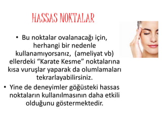 HASSAS NOKTALAR
• Bu noktalar ovalanacağı için,
herhangi bir nedenle
kullanamıyorsanız, (ameliyat vb)
ellerdeki “Karate Kesme” noktalarına
kısa vuruşlar yaparak da olumlamaları
tekrarlayabilirsiniz.
• Yine de deneyimler göğüsteki hassas
noktaların kullanılmasının daha etkili
olduğunu göstermektedir.
 