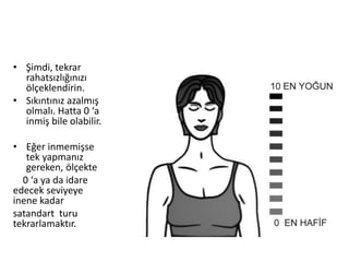 • Şimdi, tekrar
rahatsızlığınızı
ölçeklendirin.
• Sıkıntınız azalmış
olmalı. Hatta 0 ‘a
inmiş bile olabilir.
• Eğer inmemişse
tek yapmanız
gereken, ölçekte
0 ‘a ya da idare
edecek seviyeye
inene kadar
satandart turu
tekrarlamaktır.
 