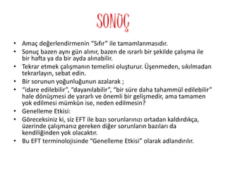 SONUÇ
• Amaç değerlendirmenin “Sıfır” ile tamamlanmasıdır.
• Sonuç bazen aynı gün alınır, bazen de ısrarlı bir şekilde çalışma ile
bir hafta ya da bir ayda alınabilir.
• Tekrar etmek çalışmanın temelini oluşturur. Üşenmeden, sıkılmadan
tekrarlayın, sebat edin.
• Bir sorunun yoğunluğunun azalarak ;
• “idare edilebilir”, “dayanılabilir”, “bir süre daha tahammül edilebilir”
hale dönüşmesi de yararlı ve önemli bir gelişmedir, ama tamamen
yok edilmesi mümkün ise, neden edilmesin?
• Genelleme Etkisi:
• Göreceksiniz ki, siz EFT ile bazı sorunlarınızı ortadan kaldırdıkça,
üzerinde çalışmanız gereken diğer sorunların bazıları da
kendiliğinden yok olacaktır.
• Bu EFT terminolojisinde “Genelleme Etkisi” olarak adlandırılır.
 