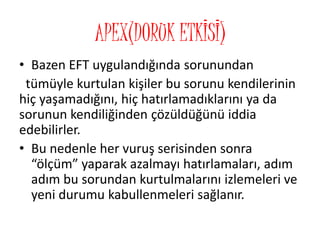 APEX(DORUK ETKİSİ)
• Bazen EFT uygulandığında sorunundan
tümüyle kurtulan kişiler bu sorunu kendilerinin
hiç yaşamadığını, hiç hatırlamadıklarını ya da
sorunun kendiliğinden çözüldüğünü iddia
edebilirler.
• Bu nedenle her vuruş serisinden sonra
“ölçüm” yaparak azalmayı hatırlamaları, adım
adım bu sorundan kurtulmalarını izlemeleri ve
yeni durumu kabullenmeleri sağlanır.
 