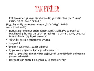 YAN ETKİLER
• EFT tamamen güvenli bir yöntemdir, yan etki olarak bir “zarar”
görmeniz mümkün değildir.
(Uygulayan kişi acımasızca vurup yüzünüzü gözünüzü
morartmadıysa!!).
• Bununla birlikte her enerji çalışması esnasında ve sonrasında
olabileceği gibi, kısa bir uyum süreci yaşanabilir. Bu süreç boyunca
izlenebilen birkaç tepki şunlardır:
• Yoğun bir şekilde esneme ve uyuma
• Uyuşukluk
• Gözlerin yaşarması, bazen ağlama
• İç geçirme, geğirme, karın guruldaması, vb.
• Bol su içmek her zaman yarar sağlayacak ve toksinlerin atılmasına
yardım edecektir.
• Her seanstan sonra bir bardak su içilmesi önerilir.
 