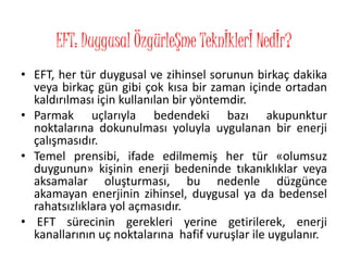 EFT: Duygusal ÖzgürleŞme Teknİklerİ Nedİr?
• EFT, her tür duygusal ve zihinsel sorunun birkaç dakika
veya birkaç gün gibi çok kısa bir zaman içinde ortadan
kaldırılması için kullanılan bir yöntemdir.
• Parmak uçlarıyla bedendeki bazı akupunktur
noktalarına dokunulması yoluyla uygulanan bir enerji
çalışmasıdır.
• Temel prensibi, ifade edilmemiş her tür «olumsuz
duygunun» kişinin enerji bedeninde tıkanıklıklar veya
aksamalar oluşturması, bu nedenle düzgünce
akamayan enerjinin zihinsel, duygusal ya da bedensel
rahatsızlıklara yol açmasıdır.
• EFT sürecinin gerekleri yerine getirilerek, enerji
kanallarının uç noktalarına hafif vuruşlar ile uygulanır.
 