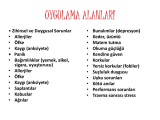 UYGULAMA ALANLARI
• Zihinsel ve Duygusal Sorunlar
• Allerjiler
• Öfke
• Kaygı (anksiyete)
• Panik
• Bağımlılıklar (yemek, alkol,
sigara, uyuşturucu)
• Allerjiler
• Öfke
• Kaygı (anksiyete)
• Saplantılar
• Kabuslar
• Ağrılar
• Bunalımlar (depresyon)
• Keder, üzüntü
• Matem tutma
• Okuma güçlüğü
• Kendine güven
• Korkular
• Yersiz korkular (fobiler)
• Suçluluk duygusu
• Uyku sorunları
• Kötü anılar
• Performans sorunları
• Travma sonrası stress
 