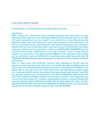 Prachi Parkhe (MBA-HR-TRAINER)
Problem/issue:- I had deep inferiority complex about own self.
Experience:-
While doing EFT I found that this particular problem had come from my past
experience of my 10th std .I was marked as ABSENT in one particular paper in my 10th
std board exams.When I got my results I was shocked to see that absentee in that
particular paper.This same experience I got in my graduation .I had appeared in my
CAT exams during last year of graduation .I had cleared that theory exam and I got a
call from IIM for the interview but when it was time to go for Personal Interview I once
again got a big blow.I was supposed to submit my GRADUATION MARKSHEET for the
personal interview.But unfortunately on the day of result I came to know that my
result is not out because I was again marked ABSENT for one the paper and I couldnt
get my marksheet .I got my Marksheet 1 month late and couldnt appear for the IIM
PERSONAL INTERVIEW.Once again my life gave me big shock and was unable to handle
that trauma .
Since so many years this particular situation kept repeating in my life and was
unaware of that fact that I had attracted it in my life through my belief or decision
that I took in my 10th std.But having finally realized it during the EFT SESSION I was
finally able to trace the root cause of low self-esteem and deep inferior complex inside
me. I released myself from the shock which i had experienced in my 10th std and FEAR
of repeating it again in my life and gained that SELF-CONFIDENCE BACK IN MY LIFE.
Now I feel confident and happy with my career and personal life. I am doing well in my
career and look forward for creating a bright future because i realized through EFT
that NO MATTER WHAT HAPPENS IN YOUR LIFE IN YOUR PAST YOU STILL CAN RE-
CREATE YOUR DESTINY AND GIVE ANEW MEANING TO YOUR LIFE. My perception about
myself and my own life changed completely after this EFT SESSION.
 