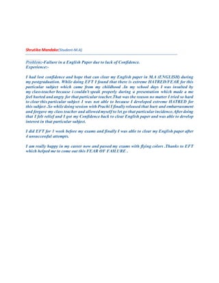 Shrutika Mandake(Student-M.A)
Problem:-Failure in a English Paper due to lack of Confidence.
Experience:-
I had lost confidence and hope that can clear my English paper in M.A (ENGLISH) during
my postgraduation. While doing EFT I found that there is extreme HATRED/FEAR for this
particular subject which came from my childhood .In my school days I was insulted by
my class-teacher because i couldn't speak properly during a presentation which made a me
feel hurted and angry for that particular teacher.That was the reason no matter I tried so hard
to clear this particular subject I was not able to because I developed extreme HATRED for
this subject .So while doing session with Prachi I finally released that hurt and embarrassment
and forgave my class teacher and allowed myself to let go that particular incidence.After doing
that I felt relief and I got my Confidence back to clear English paper and was able to develop
interest in that particular subject.
I did EFT for 1 week before my exams and finally I was able to clear my English paper after
4 unsuccessful attempts.
I am really happy in my career now and passed my exams with flying colors .Thanks to EFT
which helped me to come out this FEAR OF FAILURE .
 