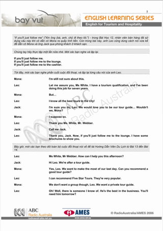 5
“If you'll just follow me” ("Xin ông (bà, anh, chị) đi theo tôi.") - trong Bài Học 12, nhân viên bán hàng đã sử
dụng câu này khi cô dẫn cô Mona ra quầy tính tiền. Còn trong bài này, anh Leo cũng dùng cách nói vừa kể
để dẫn cô Mona và ông Jack qua phòng khách ở khách sạn.
Chúng tay hãy thực tập một lần nữa nhé. Mời các bạn nghe và lập lại.
If you'll just follow me.
If you'll just follow me to the lounge.
If you'll just follow me to the cashier.
Tới đây, mời các bạn nghe phần cuối cuộc đối thoại, và lập lại từng câu nói của anh Leo.
Mona: I'm still not sure about this.
Leo: Let me assure you, Ms White. I have a tourism qualification, and I've been
doing this job for seven years.
Mona: But…
Leo: I know all the best tours in the city!
Jack: I'm sure you do, Leo. We would love you to be our tour guide… Wouldn't
we, Mona?
Mona: I suppose so.
Leo: Thank you Ms. White, Mr. Webber.
Jack: Call me Jack.
Leo: Thank you, Jack. Now, if you'll just follow me to the lounge. I have some
brochures to show you.
Bây giờ, mời các bạn theo dõi toàn bộ cuộc đối thoại nói về đề tài Hướng Dẫn Viên Du Lịch từ Bài 13 đến Bài
14.
Leo: Ms White, Mr Webber. How can I help you this afternoon?
Jack: Hi Leo. We're after a tour guide.
Mona: Yes, Leo. We want to make the most of our last day. Can you recommend a
good tour guide?
Leo: I can recommend Five Star Tours. They're very popular.
Mona: We don't want a group though, Leo. We want a private tour guide.
Leo: Oh! Well, there is someone I know of. He's the best in the business. You'll
need him tomorrow?
 