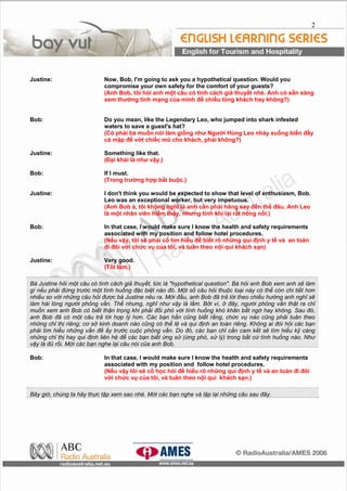 2
Justine: Now, Bob, I'm going to ask you a hypothetical question. Would you
compromise your own safety for the comfort of your guests?
(Anh Bob, t?i h?i anh m?t c?u c tnh cch gi? thuy?t nh. Anh c s?n sng
xem th??ng tnh m?ng c?a mnh ?? chi?u lng khch hay kh?ng?)
Bob: Do you mean, like the Legendary Leo, who jumped into shark infested
waters to save a guest's hat?
(C ph?i b mu?n ni lm gi?ng nh? Ng??i Hng Leo nh?y xu?ng bi?n ??y
c m?p ?? v?t chi?c m? cho khch, ph?i kh?ng?)
Justine: Something like that.
(??i khi l nh? v?y.)
Bob: If I must.
(Trong tr??ng h?p b?t bu?c.)
Justine: I don't think you would be expected to show that level of enthusiasm, Bob.
Leo was an exceptional worker, but very impetuous.
(Anh Bob , t?i kh?ng ngh? l anh c?n ph?i h?ng say ??n th? ??u. Anh Leo
l m?t nh?n vin hi?m th?y, nh?ng tnh kh l?i r?t n?ng n?i.)
Bob: In that case, I would make sure I know the health and safety requirements
associated with my position and follow hotel procedures.
(N?u v?y, t?i s? ph?i c? tm hi?u ?? bi?t r? nh?ng qui ??nh y t? v an ton
?i ??i v?i ch?c v? c?a t?i, v tu?n theo n?i qui khch s?n)
Justine: Very good.
(T?t l?m.)
B Justine h?i m?t c?u c tnh cch gi? thuy?t, t?c l "hypothetical question". B h?i anh Bob xem anh s? lm
g n?u ph?i ??ng tr??c m?t tnh hu?ng ??c bi?t no ?. M?t s? c?u h?i thu?c lo?i ny c th? cn chi ti?t h?n
nhi?u so v?i nh?ng c?u h?i ???c b Justine nu ra. M?i ??u, anh Bob ?? tr? l?i theo chi?u h??ng anh ngh? s?
lm hi lng ng??i ph?ng v?n. Th? nh?ng, ngh? nh? v?y l l?m. B?i v, ? ??y, ng??i ph?ng v?n th?t ra ch?
mu?n xem anh Bob c bi?t th?n tr?ng khi ph?i ??i ph v?i tnh hu?ng kh kh?n b?t ng? hay kh?ng. Sau ?,
anh Bob ?? c m?t c?u tr? l?i h?p l? h?n. Cc b?n h?n c?ng bi?t r?ng, ch?c v? no c?ng ph?i tu?n theo
nh?ng ch? th? ring; c? s? kinh doanh no c?ng c th? l? v qui ??nh an ton ring. Kh?ng ai ?i h?i cc b?n
ph?i tm hi?u nh?ng v?n ?? ?y tr??c cu?c ph?ng v?n. Do ?, cc b?n ch? c?n cam k?t s? tm hi?u k? cng
nh?ng ch? th? hay qui ??nh lin h? ?? cc b?n bi?t ?ng x? (?ng ph, x? l?) trong b?t c? tnh hu?ng no. Nh?
v?y l ?? r?i. M?i cc b?n nghe l?i c?u ni c?a anh Bob.
Bob: In that case, I would make sure I know the health and safety requirements
associated with my position and follow hotel procedures.
(N?u v?y t?i s? c? h?c h?i ?? hi?u r? nh?ng qui ??nh y t? v an ton ?i ??i
v?i ch?c v? c?a t?i, v tu?n theo n?i qui khch s?n.)
B?y gi?, chng ta h?y th?c t?p xem sao nh. M?i cc b?n nghe v l?p l?i nh?ng c?u sau ??y.
 