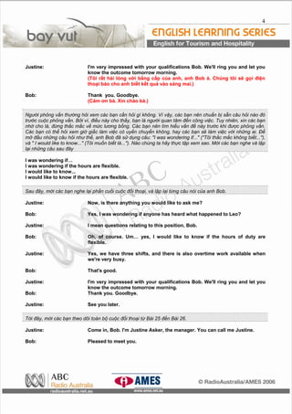 4
Justine: I'm very impressed with your qualifications Bob. We'll ring you and let you
know the outcome tomorrow morning.
(T?i r?t hi lng v?i b?ng c?p c?a anh, anh Bob . Chng t?i s? g?i ?i?n
tho?i bo cho anh bi?t k?t qu? vo sng mai.)
Bob: Thank you. Goodbye.
(Cm ?n b. Xin cho b.)
Ng??i ph?ng v?n th??ng h?i xem cc b?n c?n h?i g kh?ng. V v?y, cc b?n nn chu?n b? s?n c?u h?i no ?
tr??c cu?c ph?ng v?n. B?i v, ?i?u ny cho th?y, b?n l ng??i quan t?m ??n c?ng vi?c. Tuy nhin, xin cc b?n
nh? cho l, ??ng th?c m?c v? m?c l??ng b?ng. Cc b?n nn tm hi?u v?n ?? ny tr??c khi ???c ph?ng v?n.
Cc b?n c th? h?i xem gi? gi?c lm vi?c c uy?n chuy?n kh?ng, hay cc b?n s? lm vi?c v?i nh?ng ai. ??
m? ??u nh?ng c?u h?i nh? th?, anh Bob ?? s? d?ng c?u: "I was wondering if..." ("T?i th?c m?c kh?ng bi?t..."),
v " I would like to know..." (T?i mu?n bi?t l..."). No chng ta h?y th?c t?p xem sao. M?i cc b?n nghe v l?p
l?i nh?ng c?u sau ??y
I was wondering if
I was wondering if the hours are flexible.
I would like to know...
I would like to know if the hours are flexible.
Sau ??y, m?i cc b?n nghe l?i ph?n cu?i cu?c ??i tho?i, v l?p l?i t?ng c?u ni c?a anh Bob.
Justine: Now, is there anything you would like to ask me?
Bob: Yes, I was wondering if anyone has heard what happened to Leo?
Justine: I mean questions relating to this position, Bob.
Bob: Oh, of course. Um yes, I would like to know if the hours of duty are
flexible.
Justine: Yes, we have three shifts, and there is also overtime work available when
we're very busy.
Bob: That's good.
Justine: I'm very impressed with your qualifications Bob. We'll ring you and let you
know the outcome tomorrow morning.
Bob: Thank you. Goodbye.
Justine: See you later.
T?i ??y, m?i cc b?n theo d?i ton b? cu?c ??i tho?i t? Bi 25 ??n Bi 26.
Justine: Come in, Bob. I'm Justine Asker, the manager. You can call me Justine.
Bob: Pleased to meet you.
 