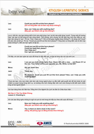 3
Leo: Could you just fill out this form please?
(Cô vui lòng điền vào tờ đơn này được không?)
Leo: Now, can I help you with anything else?
(Bây giờ, quí khách cần gì nữa không?)
Lưu ý: đôi khi, các bạn không biết rõ khi nào phải dùng 'can' và khi nào phải dùng 'could'. Trong một số trường
hợp, các bạn có thể dùng từ nào cũng được. Thế nhưng, nhìn chung, khi đề nghị hay mời mọc điều gì, các
bạn nên dùng từ 'can'. Thí dụ: "Can I help you?" ("tôi có thể giúp ông/bà được không?"). Và dùng chữ 'could'
khi yêu cầu ai làm gì. Thí dụ: "Could you just fill out this form please?" ("ông (bà) vui lòng điền vào tờ đơn này
được không?"). Mời các bạn nghe và lập lại.
Leo: Could you just fill out this form please?
Could you spell that, please?
Can I help you?
Can I get you anything else?
Tới đây, xin các bạn nghe lại cuộc đối thoại từ đầu đến giờ, và lập lại từng câu nói của anh Leo.
Leo: I can put you both on the same floor. Room 305 with a view … and Room 311 at
the rear. Your father will be just opposite you, Ms. White. Is that OK?
Mona: Oh, yes, that's fine.
Jack: Thank you.
Leo: My pleasure. Could you just fill out this form please? Now, can I help you with
anything else?
Thưa các bạn, như mọi nhân viên làm việc trong ngành phục vụ đều biết, giải quyết vấn đề khó khăn là một
nhiệm vụ quan trọng trong dịch vụ, và dường như anh chàng tiếp viên Leo của chúng ta đã biết cách chiều
lòng cả hai người khách.
Quí bạn đang theo dõi 'Bài Học Tiếng Anh Cho Ngành Du Lịch' do Đài Úc Châu thực hiện.
Bài Học 4: Thủ Tục Nhận Phòng
Lesson 4: Checking In.
Xin các bạn lắng nghe những từ ngữ và cụm từ mới trong khi tiếp tục theo dõi cuộc đối thoại.
Leo: Now can I help you with anything else?
(Bây giờ, quí khách còn cần gì nữa không?)
Mona: Yes, is there an alarm clock in the room?
(Vâng, thế phòng ngủ có đồng hồ báo thức không?)
 
