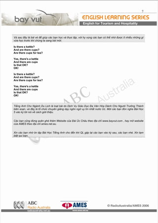 7
Và sau đây là bài vè để giúp các bạn học và thực tập, với hy vọng các bạn có thể nhớ được ít nhiều những gì
vừa học trước khi chúng ta sang bài mới.
Is there a kettle?
And are there cups?
Are there cups for tea?
Yes, there's a kettle
And there are cups
Is that OK?
OK!
Is there a kettle?
And are there cups?
Are there cups for tea?
Yes, there's a kettle
And there are cups
Is that OK?
OK!
Tiếng Anh Cho Ngành Du Lịch là loạt bài do Dịch Vụ Giáo Dục Đa Văn Hóa Dành Cho Người Trưởng Thành
biên soạn, và đây là tổ chức chuyên giảng dạy ngôn ngữ uy tín nhất nước Úc. Mời các bạn đón nghe Bài Học
5 vào kỳ tới nói về cách giới thiệu.
Các bạn cũng đừng quên ghé thăm Website của Đài Úc Châu theo địa chỉ www.bayvut.com , hay mở website
của AMES theo địa chỉ ames.net.au.
Xin các bạn nhớ ôn tập Bài Học Tiếng Anh cho đến khi QL gặp lại các bạn vào kỳ sau, các bạn nhé. Xin tạm
biệt quí bạn.
 