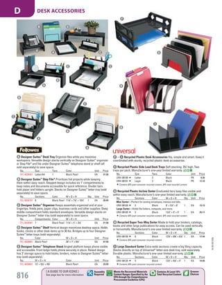 A Designer Suites™
Desk Tray Organize files while you maximize
workspace. Versatile design stacks vertically on Designer Suites™
organizer
or Step File®
and fits under Designer Suites™
telephone stand or shelf (all
sold separately) to save space.
No. Size Tiers Color Unit Price
FEL-8038501 Letter/A4 1 Black Pearl EA 21.99
B Designer Suites™
Step File®
Prioritizes hot projects while keeping
them within easy reach. Stepped design includes six 1" compartments to
keep notes and documents accessible for quick reference. Divider bars
hold paper and folders upright. Stacks on Designer Suites™
letter tray (sold
separately) to save space.
No. Sections Color W × D × H Qty. Unit Price
FEL-8038701 6 Black Pearl 111
/8" × 71
/8" × 101
/2" 1 EA 28.49
C Designer Suites™
Organizer Keeps essentials organized and at your
fingertips. Holds pens, paper clips, business cards and other supplies. Deep
middle compartment holds standard envelopes. Versatile design stacks on
Designer Suites™
letter tray (sold separately) to save space.
No. Compartments Color W × D × H Unit Price
FEL-8038901 7 Black Pearl 111
/8" × 5" × 37
/8" EA 21.99
D Designer Suites™
Shelf Vertical design maximizes desktop space. Holds
books, clocks or other desk items up to 30 lbs. Bridges up to four Designer
Suites™
letter trays (sold separately).
No. Color W × D × H Unit Price
FEL-8038801 Black Pearl 26" × 7’ × 63
/4" EA 47.49
E Designer Suites™
Telephone Stand Angled platform keeps phone visible
and accessible. Front ledge holds phone securely in place. Raised design
has 3" storage space to hold books, binders, notes or Designer Suites™
letter
tray (sold separately).
No. W × D × H Color Unit Price
FEL-8038601 13" × 91
/8" × 43
/8" Black Pearl EA 33.99
F Recycled Plastic Side Load Desk Trays Self-stacking. 23
/4" high. Two
trays per pack. Manufacturer’s one-year limited warranty.
No. Size Tiers Color Unit Price
UNV-08100 Letter 2 Black PK 8.26
UNV-08101 Legal 2 Black PK 17.10
Contains 30% post-consumer recycled content, 30% total recycled content.
G Recycled Plastic Incline Sorter Graduated tiers keep files visible and
within easy reach. Manufacturer’s one-year limited warranty.
No. Sections Color W × D × H Qty. Unit Price
Mini Sorter—Perfect for sorting envelopes, memos and bills.
UNV-08104 5 Black 8" × 51
/2" × 6" 1 EA 13.13
Large Sorter—Holds file folders, notepads, and more.
UNV-08105 5 Black 131
/4" × 9" × 9" 1 EA 25.11
Contains 30% post-consumer recycled content, 30% total recycled content.
H Recycled Super Two-Way Sorter Made to hold your binders, catalogs,
books and other large publications for easy access. Can be used vertically
or horizontally. Manufacturer’s one-year limited warranty.
No. Sections Color W × D × H Qty. Unit Price
UNV-08150 6 Black 127
/8" × 85
/8" × 61
/8" 1 EA 17.44
Contains 30% post-consumer recycled content.
I Large Standard Sorter Extra-wide sections create a big filing capacity.
Stacks directly on top of Universal®
letter-size desk tray, sold separately.
Durable plastic. Manufacturer’s one-year limited warranty.
No. Sections Color W × D × H Qty. Unit Price
UNV-08125 5 Black 131
/2" × 91
/8" × 5" 1 EA 14.85
Contains 30% post-consumer recycled content.
G
H
I
F – I Recycled Plastic Desk Accessories Hip, simple and smart. Keep it
coordinated with sturdy, recycled-plastic desk accessories.
F
A
B D
E
D
A
A
A
B
A
E
A
B
C
CC
C
15-GV-GV-EGL
816
[ A GUIDE TO OUR ICONS ]
See page two for more information
Greener
Choices
Assembly
Required
Contains At Least 10%
Total Recycled Content
Meets the Recovered Materials
Content Ranges Specified by the
EPA through the Comprehensive
Procurement Guideline (CPG)
DESK ACCESSORIESD
Job Name USSR18679 Everything for the Workplace
DISTRIBUTION LIST
File Name USSR18679_P3_GOVERNMENT_F0816_C0796
Proof Date October 1, 2014 3:27 PM PAGE CONTROL
Page Info BLEED +0p9 TRIM 8.0625 × 10.375
P3
GOVERNMENT816 0796
◊ Pricing
PE:DP
PM:KS
SIG
Z
•••
USSR18679_P3_GOVERNMENT_F0816_C0796.indd 816 10/1/14 3:26 PM
 