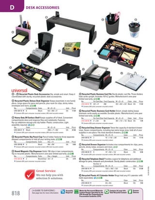 D Round Magnetic Clip Dispenser Holds 150 clips in two compartments.
Top is recycled plastic. Manufacturer’s one-year limited warranty.
No. Compartments Color Dia. × Height Unit Price
UNV-08126 2 Black/Clear 21
/2" × 3" EA 3.78
Contains 30% post-consumer recycled content.
E Recycled Plastic Business Card File Sturdy plastic card file. Three dividers
hold cards upright. Includes 18 A-Z guides. Manufacturer’s one-year
limited warranty.
No. For Card Size Card Capacity W × D × H Color Unit Price
UNV-08107 21
/4" × 4" 250 41
/2" × 61
/2" × 21
/2" Black EA 11.92
Contains 30% post-consumer recycled content.
F Recycled Plastic Business Card Holder Smart, simple styling keeps
business cards easily accessible. Durable plastic. Manufacturer’s one-year
limited warranty.
No. For Card Size Card Capacity W × D × H Color Unit Price
UNV-08109 2" × 31
/2" 50 33
/4" × 11
/2" × 17
/8" Black EA 1.94
Contains 30% post-consumer recycled content.
G Recycled Deep Drawer Organizer Twice the capacity of standard drawer
trays. Seven compartments, including two extra-large ones, hold all of your
supplies in one place. Fits most standard drawers.
No. Compartments W × D × H Color Unit Price
UNV-08152 7 15" × 117
/8" × 23
/4" Black EA 11.10
Contains 30% post-consumer recycled content.
H Recycled Drawer Organizer Includes nine compartments for clips, pens,
pencils, sticky notes, scissors and more.
No. Compartments W × D × H Color Unit Price
UNV-08120 9 14" × 91
/8" × 11
/8" Black EA 6.56
Contains 30% post-consumer recycled content, 30% total recycled content.
I Recycled Telephone Stand Provides a space for telephone and additional
storage for pens, notepads and phonebook. Sturdy plastic construction.
No.
Number of
Compartments W × D × H Color Unit Price
UNV-08116 3 121
/4" × 101
/2" × 51
/4" Black EA 21.98
Contains 30% post-consumer recycled content, 30% total recycled content.
J Recycled Plastic #17 Calendar Holder Rings hold any #17 calendar refill
(sold separately).
No. Size Color Unit Price
UNV-08124 31
/2 × 61
/2 Black EA 7.83
Contains 30% post-consumer recycled content.
A Recycled Plastic Deluxe Desk Organizer Keeps essentials in one handy
place. Large space for pens and pencils, plus room for clips, sticky notes,
envelopes and more.
No. Compartments Color W × D × H Unit Price
UNV-08110 6 Black 51
/2" × 63
/4" × 5" EA 11.84
Contains 30% post-consumer recycled content, 30% total recycled content.
B Heavy-Duty Off Surface Shelf Keeps supplies off of desk. Convenient
compartments store and organize files and notebooks. Features
flip-up cellphone storage and clip holder. Plastic construction. Light
assembly required.
No. Color W × D × H Unit Price
UNV-08127 Black 255
/8" × 7" × 63
/4" EA 47.06
Contains 30% post-consumer recycled content, 30% total recycled content.
C Recycled Plastic Big Pencil Cup Pencil holder features three separate
stepped compartments to hold all your writing tools.
No. Compartments Color Dia. × H Unit Price
UNV-08108 3 Black 43
/8" × 55
/8" EA 6.60
Contains 30% post-consumer recycled content, 30% total recycled content.
A – J Recycled Plastic Desk Accessories Hip, simple and smart. Keep it
coordinated with sturdy, recycled-plastic desk accessories.
Great Service
We can help you with
selection & solutions.
DC
F G
H
I
J
A
E
B
15-GV-GV-EGL
818
DESK ACCESSORIESD
[ A GUIDE TO OUR ICONS ]
See page two for more information
Greener
Choices
Assembly
Required
Contains At Least 10%
Total Recycled Content
Meets the Recovered Materials
Content Ranges Specified by the
EPA through the Comprehensive
Procurement Guideline (CPG)
Job Name USSR18679 Everything for the Workplace
DISTRIBUTION LIST
File Name USSR18679_P3_GOVERNMENT_F0818_C0798
Proof Date October 6, 2014 1:43 PM PAGE CONTROL
Page Info BLEED +0p9 TRIM 8.0625 × 10.375
P3
GOVERNMENT818 0798
◊ Pricing
PE:DP
PM:KS
SIG
Z
•••
USSR18679_P3_GOVERNMENT_F0818_C0798.indd 818 10/6/14 1:42 PM
 