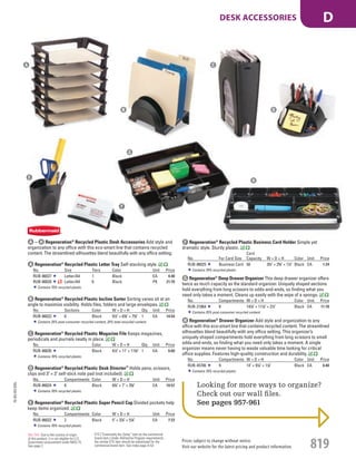 A Regeneration®
Recycled Plastic Letter Tray Self-stacking style.
No. Size Tiers Color Unit Price
RUB-86027 Letter/A4 1 Black EA 4.48
RUB-86028 Letter/A4 6 Black PK 21.70
Contains 70% recycled plastic.
B Regeneration®
Recycled Plastic Incline Sorter Sorting vanes sit at an
angle to maximize visibility. Holds files, folders and large envelopes.
No. Sections Color W × D × H Qty. Unit Price
RUB-86023 6 Black 91
/2" × 63
/8" × 73
/8" 1 EA 14.54
Contains 25% post-consumer recycled content, 25% total recycled content.
C Regeneration®
Recycled Plastic Magazine File Keeps magazines,
periodicals and journals neatly in place.
No. Color W × D × H Qty. Unit Price
RUB-86026 Black 41
/2" × 11" × 113
/8" 1 EA 6.60
Contains 70% recycled plastic.
D Regeneration®
Recycled Plastic Desk Director™
Holds pens, scissors,
clips and 3" × 3" self-stick note pad (not included).
No. Compartments Color W × D × H Unit Price
RUB-86024 6 Black 63
/4" × 7" × 35
/8" EA 10.57
Contains 70% recycled plastic.
E Regeneration®
Recycled Plastic Super Pencil Cup Divided pockets help
keep items organized.
No. Compartments Color W × D × H Unit Price
RUB-86022 2 Black 5" × 37
/8" × 51
/8" EA 7.23
Contains 70% recycled plastic.
F Regeneration®
Recycled Plastic Business Card Holder Simple yet
dramatic style. Sturdy plastic.
No. For Card Size
Card
Capacity W × D × H Color Unit Price
RUB-86025 Business Card 50 33
/4" × 25
/8" × 11
/2" Black EA 1.24
Contains 70% recycled plastic.
G Regeneration®
Deep Drawer Organizer This deep drawer organizer offers
twice as much capacity as the standard organizer. Uniquely shaped sections
hold everything from long scissors to odds-and-ends, so finding what you
need only takes a moment. Cleans up easily with the wipe of a sponge.
No. Compartments W × D × H Color Unit Price
RUB-21864 8 147
/8" × 117
/8" × 21
/2" Black EA 11.78
Contains 25% post-consumer recycled content.
H Regeneration®
Drawer Organizer Add style and organization to any
office with this eco-smart line that contains recycled content. The streamlined
silhouettes blend beautifully with any office setting. This organizer’s
uniquely shaped compartments hold everything from long scissors to small
odds-and-ends, so finding what you need only takes a moment. A single
organizer means never having to waste valuable time looking for critical
office supplies. Features high-quality construction and durability.
No. Compartments W × D × H Color Unit Price
RUB-45706 9 14" × 91
/8" × 11
/8" Black EA 6.48
Contains 70% recycled plastic.
Looking for more ways to organize?
Check out our wall ﬁles.
See pages 957-961
A – H Regeneration®
Recycled Plastic Desk Accessories Add style and
organization to any office with this eco-smart line that contains recycled
content. The streamlined silhouettes blend beautifully with any office setting.
A
B
C
D
E
F
G
H
15-GV-GV-EGL
Prices subject to change without notice.
Visit our website for the latest pricing and product information. 819
DESK ACCESSORIES D
ETS (“Essentially the Same” item as the commercial
brand item.) Under AbilityOne Program requirements,
the similar ETS item should be substituted for the
commercial brand item. See index page A-53.
Not TAA: Due to the country of origin
of this product, it is not eligible for U.S.
Government procurement under MAS 75.
See page 2.
Job Name USSR18679 Everything for the Workplace
DISTRIBUTION LIST
File Name USSR18679_P3_GOVERNMENT_F0819_C0799
Proof Date October 1, 2014 3:27 PM PAGE CONTROL
Page Info BLEED +0p9 TRIM 8.0625 × 10.375
P3
GOVERNMENT819 0799
◊ Pricing
PE:DP
PM:KS
SIG
Z
•••
USSR18679_P3_GOVERNMENT_F0819_C0799.indd 819 10/1/14 3:26 PM
 