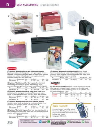 A Optimizers™
Multifunctional Four-Way Organizer with Drawers
Optimize your options with this organizer—set it up on any side or mount it
on the wall. Three trays hold letter and A4 size documents. Three additional
sections—one mail size and two 3" square-front supply sections with
removable drawers. Extra-thick plastic walls.
No. Compartments Color W × D × H Unit Price
RUB-94600ROS 6 Clear 10" × 131
/4" × 131
/4" EA 65.01
B Optimizers™
Multifunctional Two-Way Organizer Rounded, tiered
design for easy file viewing and retrieval. Holds letter and A4 size
documents. Stands upright, lays flat or mounts on wall. Extra-thick plastic.
No. Sections Color W × D × H Qty. Unit Price
RUB-94610ROS 5 Clear 83
/4" × 103
/8" × 135
/8" 1 EA 49.74
C Optimizers™
Multifunctional Six-Tier Jumbo Incline Sorter Tiered
sections make file viewing and retrieval easy. Tall vanes keep papers
upright. For letter and A4 size folders. Extra thick plastic. Wall mountable.
No. Sections Color W × D × H Qty. Unit Price
RUB-96601ROS 6 Black 93
/8" × 101
/2" × 73
/8" 1 EA 28.93
RUB-96600ROS 6 Clear 93
/8" × 101
/2" × 73
/8" 1 EA 28.93
D Optimizers™
Multifunctional Three-Pocket File Folder Organizer
Versatile organizer stands upright, lays flat or mounts on the wall. Tiered
pockets for easy viewing of contents. Extra-thick plastic.
No. Sections Color W × D × H Qty. Unit Price
RUB-96050ROS 3 Clear 13" × 31
/2" × 111
/2" 1 EA 22.01
E Optimizers™
Six-Pocket Organizer Three letter size, stepped pockets on
each side. Extra-thick plastic walls. Use on desk in flat or upright position or
mount on wall for use as wall pockets.
No.
Number of
Compartments Color W × D × H Unit Price
RUB-96060ROS 6 Black 93
/4" × 41
/4" × 12" EA 60.46
6 Three-Tier Document Organizer Ultra-versatile organizer can be used
three ways: lay it flat, stand it upright, or mount it on the wall to recoup
valuable desk space. Open-ended design allows for use with letter, legal
and oversized documents. Plastic.
No. Sections Color W × D × H Qty. Unit Price
DEF-390204 3 Black 133
/8" × 31
/2" × 111
/2" 1 EA 31.57
DEF-390201 3 Clear 133
/8" × 31
/2" × 111
/2" 1 EA 31.57
F Optimizers™
Multipurpose Six-Pocket Organizer Tiered pockets
have removable dividers for customized use. Holds magazine, stationery,
brochures, memos and more. Stand upright, lay flat on desk or wall mount.
Extra thick plastic walls for maximum durability.
No. Pockets Color W × D × H Shpg. Wt. Unit Price
RUB-66040ROS 6 Clear 93
/4" × 41
/4" × 12" 2 lbs. EA 25.17
It’s time to meet your label maker.
Professional-looking labels improve
organization and make identiﬁcation
quicker and easier.
See pages 1052-1063.
Apply yourself!
C
D
E
F
G
BA
15-GV-GV-EGL
830
[ A GUIDE TO OUR ICONS ]
See page two for more information
Greener
Choices
Assembly
Required
Contains At Least 10%
Total Recycled Content
Meets the Recovered Materials
Content Ranges Specified by the
EPA through the Comprehensive
Procurement Guideline (CPG)
DESK ACCESSORIES | organizers/sortersD
Job Name USSR18679 Everything for the Workplace
DISTRIBUTION LIST
File Name USSR18679_P3_GOVERNMENT_F0830_C0810
Proof Date October 6, 2014 1:45 PM PAGE CONTROL
Page Info BLEED +0p9 TRIM 8.0625 × 10.375
P3
GOVERNMENT830 0810
◊ Pricing
PE:DP
PM:KS
SIG
Z
•••
USSR18679_P3_GOVERNMENT_F0830_C0810.indd 830 10/6/14 1:45 PM
 