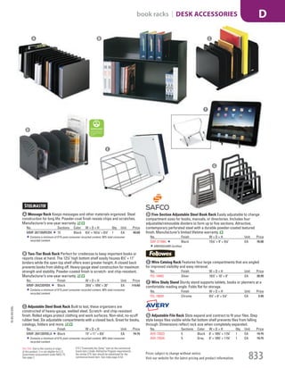 A Message Rack Keeps messages and other materials organized. Steel
construction for long life. Powder-coat finish resists chips and scratches.
Manufacturer’s one-year warranty.
No. Sections Color W × D × H Qty. Unit Price
MMF-26715MRVBK 15 Black 61
/4" × 161
/10" × 61
/2" 1 EA 40.00
Contains a minimum of 51% post-consumer recycled content, 58% total consumer
recycled content.
B Two-Tier Book Rack Perfect for credenzas to keep important books or
reports close at hand. The 121
/2" high bottom shelf easily houses 81
/2" × 11"
binders while the open top shelf offers even greater height. A closed back
prevents books from sliding off. Heavy-gauge steel construction for maximum
strength and stability. Powder-coated finish is scratch- and chip-resistant.
Manufacturer’s one-year warranty.
No. Finish W × D × H Unit Price
MMF-26423BRBK Black 291
/8" × 103
/8" × 20" EA 119.60
Contains a minimum of 51% post-consumer recycled content, 58% total consumer
recycled content.
C Adjustable Steel Book Rack Built to last, these organizers are
constructed of heavy-gauge, welded steel. Scratch- and chip-resistant
finish. Rolled edges protect clothing and work surfaces. Non-skid, no-scuff
rubber feet. Six adjustable compartments with a closed back. Great for books,
catalogs, folders and more.
No. Finish W × D × H Unit Price
MMF-26413BRBLA Black 15" × 11" × 87
/8" EA 74.75
Contains a minimum of 51% post-consumer recycled content, 58% total consumer
recycled content.
D Five-Section Adjustable Steel Book Rack Easily adjustable to change
compartment sizes for books, manuals, or directories. Includes four
adjustable/removable dividers to form up to five sections. Attractive,
contemporary perforated steel with a durable powder-coated textured
finish. Manufacturer’s limited lifetime warranty.
No. Finish W × D × H Unit Price
SAF-3116BL Black 151
/4" × 9" × 91
/4" EA 76.00
GREENGUARD Certified.
E Wire Catalog Rack Features four large compartments that are angled
for improved visibility and easy retrieval.
No. Finish W × D × H Unit Price
FEL-10402 Silver 161
/2" × 10" × 8" EA 26.99
F Wire Study Stand Sturdy stand supports tablets, books or planners at a
comfortable reading angle. Folds flat for storage.
No. Finish W × D × H Unit Price
FEL-10024 Chrome 91
/2" × 6" × 51
/2" EA 5.99
G Adjustable File Rack Slots expand and contract to fit your files. Step
style keeps files visible while flat bottom shelf prevents files from falling
through. Dimensions reflect rack size when completely expanded.
No. Sections Color W × D × H Qty. Unit Price
AVE-73523 5 Black 8" × 103
/4" × 113
/4" 1 EA 19.75
AVE-73524 5 Gray 8" × 103
/4" × 113
/4" 1 EA 19.75
A B C
D
E
G
F
15-GV-GV-EGL
Prices subject to change without notice.
Visit our website for the latest pricing and product information. 833
book racks | DESK ACCESSORIES D
ETS (“Essentially the Same” item as the commercial
brand item.) Under AbilityOne Program requirements,
the similar ETS item should be substituted for the
commercial brand item. See index page A-53.
Not TAA: Due to the country of origin
of this product, it is not eligible for U.S.
Government procurement under MAS 75.
See page 2.
Job Name USSR18679 Everything for the Workplace
DISTRIBUTION LIST
File Name USSR18679_P3_GOVERNMENT_F0833_C0813
Proof Date October 1, 2014 3:32 PM PAGE CONTROL
Page Info BLEED +0p9 TRIM 8.0625 × 10.375
P3
GOVERNMENT833 0813
◊ Pricing
PE:DP
PM:KS
SIG
AA
•••
USSR18679_P3_GOVERNMENT_F0833_C0813.indd 833 10/1/14 3:31 PM
 
