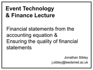 Event Technology
& Finance Lecture
Financial statements from the
accounting equation &
Ensuring the quality of financial
statements
Jonathan Sibley
j.sibley@leedsmet.ac.uk
 