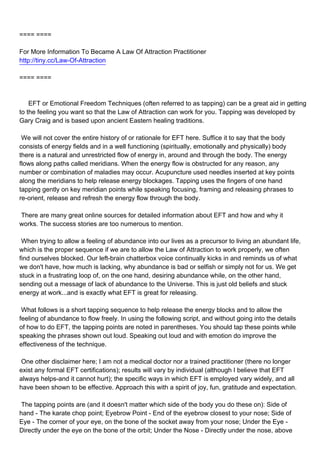 ==== ====

For More Information To Became A Law Of Attraction Practitioner
http://tiny.cc/Law-Of-Attraction

==== ====



EFT or Emotional Freedom Techniques (often referred to as tapping) can be a great aid in getting
to the feeling you want so that the Law of Attraction can work for you. Tapping was developed by
Gary Craig and is based upon ancient Eastern healing traditions.

We will not cover the entire history of or rationale for EFT here. Suffice it to say that the body
consists of energy fields and in a well functioning (spiritually, emotionally and physically) body
there is a natural and unrestricted flow of energy in, around and through the body. The energy
flows along paths called meridians. When the energy flow is obstructed for any reason, any
number or combination of maladies may occur. Acupuncture used needles inserted at key points
along the meridians to help release energy blockages. Tapping uses the fingers of one hand
tapping gently on key meridian points while speaking focusing, framing and releasing phrases to
re-orient, release and refresh the energy flow through the body.

There are many great online sources for detailed information about EFT and how and why it
works. The success stories are too numerous to mention.

When trying to allow a feeling of abundance into our lives as a precursor to living an abundant life,
which is the proper sequence if we are to allow the Law of Attraction to work properly, we often
find ourselves blocked. Our left-brain chatterbox voice continually kicks in and reminds us of what
we don't have, how much is lacking, why abundance is bad or selfish or simply not for us. We get
stuck in a frustrating loop of, on the one hand, desiring abundance while, on the other hand,
sending out a message of lack of abundance to the Universe. This is just old beliefs and stuck
energy at work...and is exactly what EFT is great for releasing.

What follows is a short tapping sequence to help release the energy blocks and to allow the
feeling of abundance to flow freely. In using the following script, and without going into the details
of how to do EFT, the tapping points are noted in parentheses. You should tap these points while
speaking the phrases shown out loud. Speaking out loud and with emotion do improve the
effectiveness of the technique.

One other disclaimer here; I am not a medical doctor nor a trained practitioner (there no longer
exist any formal EFT certifications); results will vary by individual (although I believe that EFT
always helps-and it cannot hurt); the specific ways in which EFT is employed vary widely, and all
have been shown to be effective. Approach this with a spirit of joy, fun, gratitude and expectation.

The tapping points are (and it doesn't matter which side of the body you do these on): Side of
hand - The karate chop point; Eyebrow Point - End of the eyebrow closest to your nose; Side of
Eye - The corner of your eye, on the bone of the socket away from your nose; Under the Eye -
Directly under the eye on the bone of the orbit; Under the Nose - Directly under the nose, above
 