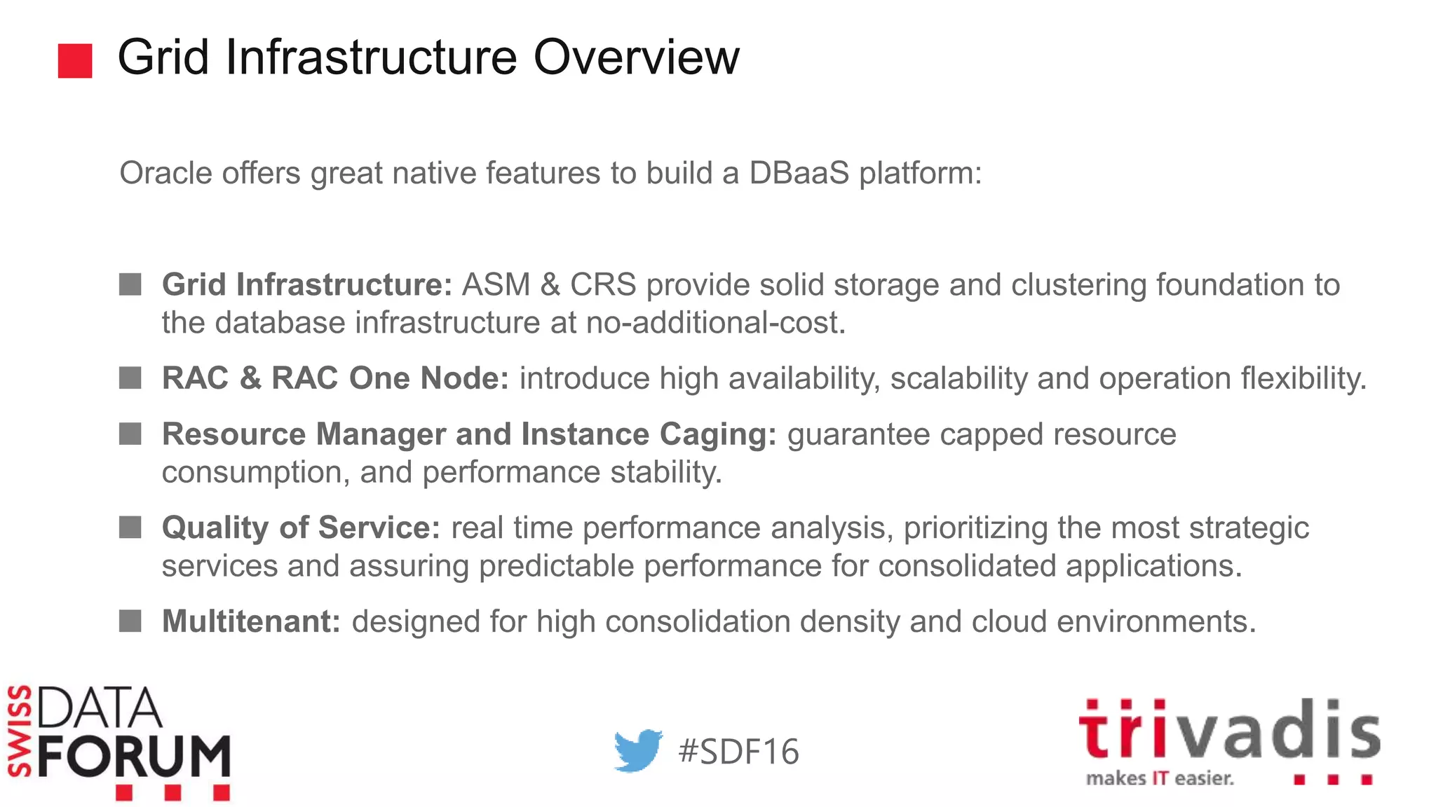Grid Infrastructure Overview
Oracle offers great native features to build a DBaaS platform:
Grid Infrastructure: ASM & CRS provide solid storage and clustering foundation to
the database infrastructure at no-additional-cost.
RAC & RAC One Node: introduce high availability, scalability and operation flexibility.
Resource Manager and Instance Caging: guarantee capped resource
consumption, and performance stability.
Quality of Service: real time performance analysis, prioritizing the most strategic
services and assuring predictable performance for consolidated applications.
Multitenant: designed for high consolidation density and cloud environments.
#SDF16
 