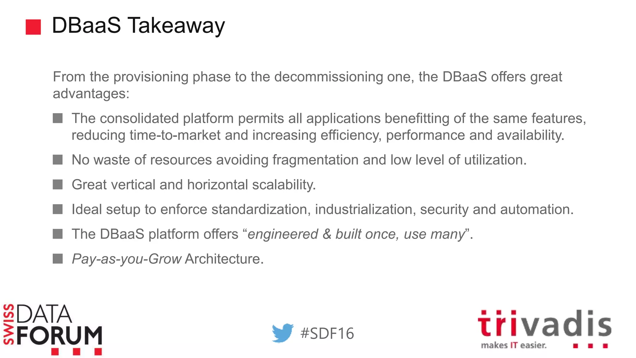 DBaaS Takeaway
From the provisioning phase to the decommissioning one, the DBaaS offers great
advantages:
The consolidated platform permits all applications benefitting of the same features,
reducing time-to-market and increasing efficiency, performance and availability.
No waste of resources avoiding fragmentation and low level of utilization.
Great vertical and horizontal scalability.
Ideal setup to enforce standardization, industrialization, security and automation.
The DBaaS platform offers “engineered & built once, use many”.
Pay-as-you-Grow Architecture.
#SDF16
 