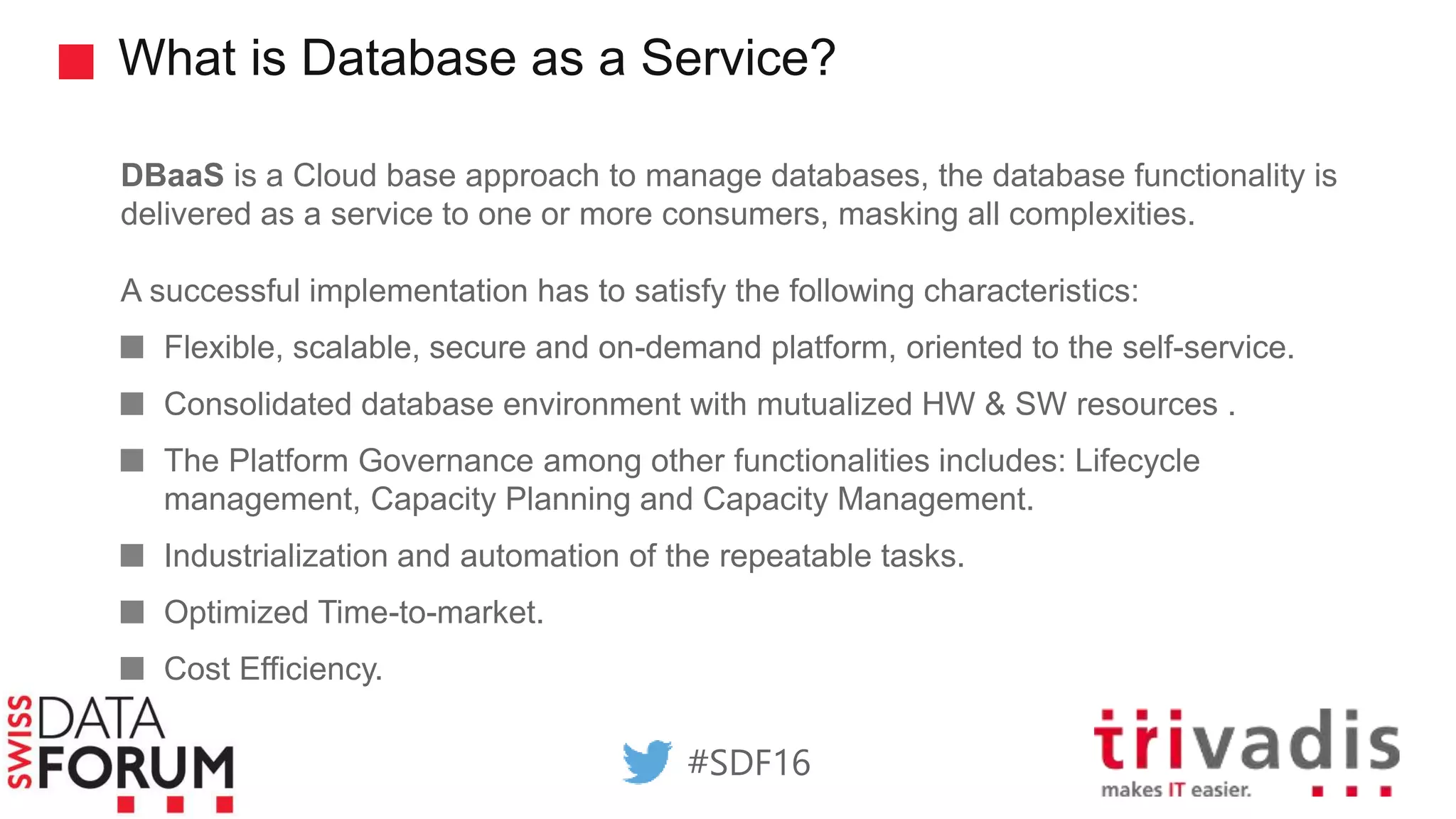 What is Database as a Service?
DBaaS is a Cloud base approach to manage databases, the database functionality is
delivered as a service to one or more consumers, masking all complexities.
A successful implementation has to satisfy the following characteristics:
Flexible, scalable, secure and on-demand platform, oriented to the self-service.
Consolidated database environment with mutualized HW & SW resources .
The Platform Governance among other functionalities includes: Lifecycle
management, Capacity Planning and Capacity Management.
Industrialization and automation of the repeatable tasks.
Optimized Time-to-market.
Cost Efficiency.
#SDF16
 