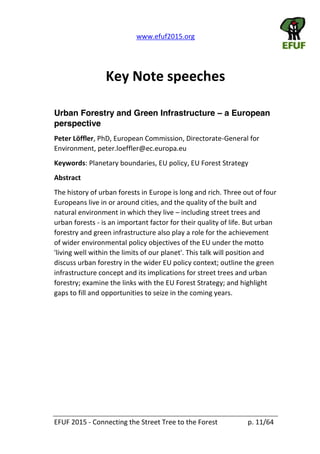   www.efuf2015.org       
EFUF  2015  -­‐  Connecting  the  Street  Tree  to  the  Forest     p.  11/64  
  
Key  Note  speeches  
  
Urban Forestry and Green Infrastructure a European
perspective
Peter  Löffler,  PhD,  European  Commission,  Directorate-­‐General  for  
Environment,  peter.loeffler@ec.europa.eu  
Keywords:  Planetary  boundaries,  EU  policy,  EU  Forest  Strategy  
Abstract  
The  history  of  urban  forests  in  Europe  is  long  and  rich.  Three  out  of  four  
Europeans  live  in  or  around  cities,  and  the  quality  of  the  built  and  
natural  environment  in  which  they  live     including  street  trees  and  
urban  forests  -­‐  is  an  important  factor  for  their  quality  of  life.  But  urban  
forestry  and  green  infrastructure  also  play  a  role  for  the  achievement  
of  wider  environmental  policy  objectives  of  the  EU  under  the  motto  
'living  well  within  the  limits  of  our  planet'.  This  talk  will  position  and  
discuss  urban  forestry  in  the  wider  EU  policy  context;  outline  the  green  
infrastructure  concept  and  its  implications  for  street  trees  and  urban  
forestry;  examine  the  links  with  the  EU  Forest  Strategy;  and  highlight  
gaps  to  fill  and  opportunities  to  seize  in  the  coming  years.  
 