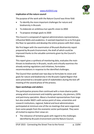  www.efuf2015.org       
EFUF  2015  -­‐  Connecting  the  Street  Tree  to  the  Forest     p.  13/64  
Implication  of  the  nature  council  
The  purpose  of  the  work  with  the  Nature  Council  was  three-­‐fold:  
To  identify  the  more  important  challenges  for  nature  and  
biodiversity  in  Brussels  
To  elaborate  an  ambitious  but  specific  vision  to  2050  
To  propose  strategic  goals  to  2020  
This  Council  is  composed  of  regional  administrations  representatives,  
influential  NGOs  and  academics.  It  seemed  important  to  us  to  first  give  
the  floor  to  specialists  and  develop  the  entire  process  with  their  views.  
We  first  began  with  the  examination  of  Brussels  Biodiversity  report  
prepared  by  Brussels  Environment,  the  draft  of  which  could  be  
improved  thanks  to  the  valuable  comments  given  by  the  Council
Members.  
This  report  gives  a  synthesis  of  monitoring  data,  evaluates  the  main  
threats  to  biodiversity  in  Brussels,  recalls  and  critically  examines  the  
already  existing  regulations  and  initiatives,  formulates  
recommendations  in  response  to  the  identified  challenges.  
The  Council  then  worked  over  two  days  to  formulate  its  vision  and  
goals  for  nature  and  biodiversity  in  the  Brussels-­‐Capital  Region  that  
were  presented  to  a  broader  panel  of  stakeholders  during  the  kick-­‐off  
meeting  of  the  second  phase  of  the  process.  
Open  workshops  and  ateliers  
The  participative  process  then  continued  with  a  more  diverse  public  
among  which  environment  and  mobility  specialists,  city  planners,  CEPA  
and  patrimony  specialists.  About  a  hundred  representatives  from  large  
but  also  smal
research  institutions,  regional,  federal  and  local  administrations  
participated  at  minimum  one  of  the  six  meetings  that  were  organized.  
Even  some  people  from  the  economic  sector  participated.  They  were  
all  invited  to  express  their  views  on:  
The  relevance  of  tentative  goals  with  regard  to  the  challenges  
identified  by  Brussels  Environment  and  the  Nature  Council;  
 