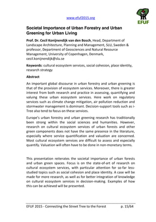   www.efuf2015.org       
EFUF  2015  -­‐  Connecting  the  Street  Tree  to  the  Forest     p.  15/64  
Societal Importance of Urban Forestry and Urban
Greening for Urban Living
Prof.  Dr.  Cecil  Konijnendijk  van  den  Bosch,  Head,  Department  of  
Landscape  Architecture,  Planning  and  Management,  SLU,  Sweden  &  
professor,  Department  of  Geosciences  and  Natural  Resource  
Management,  University  of  Copenhagen,  Denmark,  
cecil.konijnendijk@slu.se    
Keywords:  cultural  ecosystem  services,  social  cohesion,  place  identity,  
research  strategy  
Abstract  
An  important  global  discourse  in  urban  forestry  and  urban  greening  is  
that  of  the  provision  of  ecosystem  services.  Moreover,  there  is  greater  
interest  from  both  research  and  practice  in  assessing,  quantifying  and  
valuing   these   urban   ecosystem   services.   Here   work   on   regulatory  
services  such  as  climate  change  mitigation,  air  pollution  reduction  and  
stormwater  management  is  dominant.  Decision-­‐support  tools  such  as  i-­‐
Tree  also  tend  to  focus  on  these  services.  
been   strong   within   the   social   sciences   and   humanities.   However,  
research   on   cultural   ecosystem   services   of   urban   forests   and   other  
green  components  does  not  have  the  same  presence  in  the  literature,  
especially   where   service   quantification   and   valuation   are   concerned.  
Most  cultural  ecosystem  services  are  difficult  to  assess  and  especially  
quantify.  Valuation  will  often  have  to  be  done  in  non-­‐monetary  terms.  
  
This   presentation   reiterates   the   societal   importance   of   urban   forests  
and   urban   green   spaces.   Focus   is   on   the   state-­‐of-­‐art   of   research   on  
cultural   ecosystem   services,   with   particular   attention   for   so-­‐far   less-­‐
studied  topics  such  as  social  cohesion  and  place  identity.  A  case  will  be  
made  for  more  research,  as  well  as  for  better  integration  of  knowledge  
on   cultural   ecosystem   services   in   decision-­‐making.   Examples   of   how  
this  can  be  achieved  will  be  presented.  
 