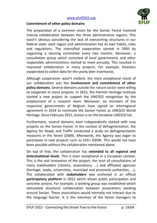   www.efuf2015.org       
EFUF  2015  -­‐  Connecting  the  Street  Tree  to  the  Forest     p.  19/64  
Commitment  of  other  policy  domains  
The   preparation   of   a   common   vision   for   the   Sonian   Forest   involved  
intense   collaboration   between   the   three   administrative   regions.   This  
federal  state:  each  region  and  administration  has  its  own  habits,  rules  
and   regulations.   The   intensified   cooperation   started   in   2005   by  
organizing   a   steering   committee   every   two   months.   Moreover,   a  
consultation   group   which   consisted   of   local   governments   and   other  
responsible  administrations  started  to  meet  annually.  This  resulted  in  
improved   collaboration   in   many   projects.   For   example,   foresters  
cooperated  to  collect  data  for  the  yearly  deer  inventories.  
,   the   most   exceptional   result   of  
our   collaboration   was   the   involvement   and   commitment   of   other  
policy  domains.  Several  domains  outside  the  nature  sector  were  willing  
to  cooperate  in  many  projects.  In  2015,  the  Flemish  Heritage  Institute  
started   a   new   project   to   support   the   UNESCO   recognition   by   the  
employment   of   a   research   team.   Moreover,   six   ministers   of   the  
respective   governments   of   Belgium   have   signed   an   interregional  
agreement  in  2014  to  nominate  the  Sonian  Forest  as   UNESCO  World  
Heritage.  Since  February  2015,  Sonian  is  on  the  tentative  UNESCO  list.  
Furthermore,   several   domains   even   independently   started   with   new  
projects  on  the  Sonian  Forest.  In  the  context  of  defragmentation,  the  
Agency   for   Roads   and   Traffic   conducted   a   study   on   defragmentation  
measures   in   the   forest   (2009).   Afterwards,   the   Agency   was   eager   to  
participate  in  new  projects  such  as  LIFE+  OZON.  This  would  not  have  
been  possible  without  the  collaboration  mentioned  above.  
On   top   of   that,   the   collaboration   has   extended   to   all   regional   and  
(inter)national  levels.  This  is  even  exceptional  in  a  European  context.  
This  is  the  real  innovation  of  the  project:  the  start  of  consultations  of  
The   collaboration   with   stakeholders   was   anchored   in   an   official  
participatory   platform   in   2012   which   allows   public   participation   and  
concrete  actions.  For  example,  a  working  group  was  established  which  
stimulated   structural   collaboration   between   associations   working  
around  Sonian.  These  associations  would  normally  not  interact  due  to  
the   language   barrier.   It   is   the   intention   of   the   forest   managers   to  
 