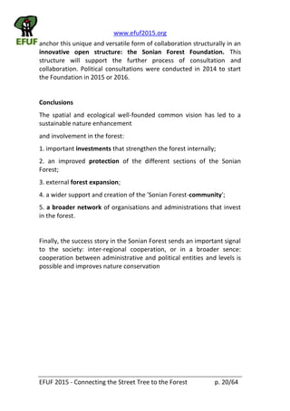 www.efuf2015.org    
EFUF  2015  -­‐  Connecting  the  Street  Tree  to  the  Forest     p.  20/64  
anchor  this  unique  and  versatile  form  of  collaboration  structurally  in  an  
innovative   open   structure:   the   Sonian   Forest   Foundation.   This  
structure   will   support   the   further   process   of   consultation   and  
collaboration.  Political   consultations  were  conducted  in   2014  to   start  
the  Foundation  in  2015  or  2016.  
  
Conclusions  
The   spatial   and   ecological   well-­‐founded   common   vision   has   led   to   a  
sustainable  nature  enhancement  
and  involvement  in  the  forest:  
1.  important  investments  that  strengthen  the  forest  internally;  
2.   an   improved   protection   of   the   different   sections   of   the   Sonian  
Forest;  
3.  external  forest  expansion;  
4.  a  wider  support  and  creation  of  the  'Sonian  Forest-­‐community';  
5.  a  broader  network  of  organisations  and  administrations  that  invest  
in  the  forest.    
  
Finally,  the  success  story  in  the  Sonian  Forest  sends  an  important  signal  
to   the   society:   inter-­‐regional   cooperation,   or   in   a   broader   sence:  
cooperation  between  administrative  and  political  entities  and  levels  is  
possible  and  improves  nature  conservation  
  
 
