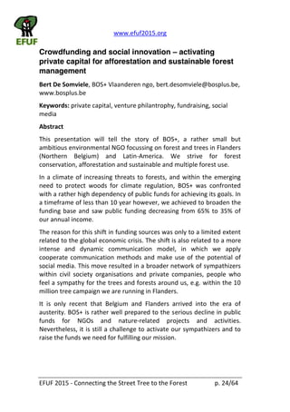 www.efuf2015.org    
EFUF  2015  -­‐  Connecting  the  Street  Tree  to  the  Forest     p.  24/64  
Crowdfunding and social innovation activating
private capital for afforestation and sustainable forest
management
Bert  De  Somviele,  BOS+  Vlaanderen  ngo,  bert.desomviele@bosplus.be,  
www.bosplus.be  
Keywords:  private  capital,  venture  philantrophy,  fundraising,  social  
media  
Abstract  
This   presentation   will   tell   the   story   of   BOS+,   a   rather   small   but  
ambitious  environmental  NGO  focussing  on  forest  and  trees  in  Flanders  
(Northern   Belgium)   and   Latin-­‐America.   We   strive   for   forest  
conservation,  afforestation  and  sustainable  and  multiple  forest  use.  
In  a  climate  of  increasing  threats  to  forests,  and  within  the  emerging  
need   to   protect   woods   for   climate   regulation,   BOS+   was   confronted  
with  a  rather  high  dependency  of  public  funds  for  achieving  its  goals.  In  
a  timeframe  of  less  than  10  year  however,  we  achieved  to  broaden  the  
funding  base  and  saw  public  funding  decreasing  from  65%  to  35%  of  
our  annual  income.    
The  reason  for  this  shift  in  funding  sources  was  only  to  a  limited  extent  
related  to  the  global  economic  crisis.  The  shift  is  also  related  to  a  more  
intense   and   dynamic   communication   model,   in   which   we   apply  
cooperate  communication  methods  and  make  use  of  the  potential  of  
social  media.  This  move  resulted  in  a  broader  network  of  sympathizers  
within   civil   society   organisations   and   private   companies,   people   who  
feel  a  sympathy  for  the  trees  and  forests  around  us,  e.g.  within  the  10  
million  tree  campaign  we  are  running  in  Flanders.  
It   is   only   recent   that   Belgium   and   Flanders   arrived   into   the   era   of  
austerity.  BOS+  is  rather  well  prepared  to  the  serious  decline  in  public  
funds   for   NGOs   and   nature-­‐related   projects   and   activities.  
Nevertheless,  it  is  still  a  challenge  to  activate  our  sympathizers  and  to  
raise  the  funds  we  need  for  fulfilling  our  mission.  
 