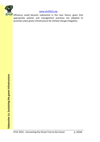 www.efuf2015.org    
EFUF  2015  -­‐  Connecting  the  Street  Tree  to  the  Forest     p.  26/64  
Subsession  1a.  Sustaining  the  green  infrastructure  
efficiency   could   become   substantial   in   the   near   future,   given   that  
appropriate   policies   and   management   practices   are   adopted   to  
promote  urban  green  infrastructure  for  climate  change  mitigation.  
  
 