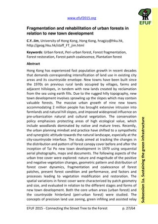   www.efuf2015.org       
EFUF  2015  -­‐  Connecting  the  Street  Tree  to  the  Forest     p.  27/64  
Subsession  1a.  Sustaining  the  green  infrastructure  
Fragmentation and rehabilitation of urban forests in
relation to new town development
C.Y.  Jim,  University  of  Hong  Kong,  Hong  Kong,  hragjcy@hku.hk,  
http://geog.hku.hk/staff_FT_jim.html  
Keywords:  Urban  forest,  Peri-­‐urban  forest,  Forest  fragmentation,  
Forest  restoration,  Forest  patch  coalescence,  Plantation  forest  
Abstract  
Hong  Kong  has  experienced  fast  population  growth  in  recent  decades  
that  demands  corresponding  intensification  of  land  use  in  existing  city  
areas  and  its  countryside  envelope.  New  towns  have  been  built  since  
the   1970s   on   previous   rural   lands   occupied   by   villages,   farms   and  
adjacent  hillslopes,  in  tandem  with  new  lands  created  by  reclamation  
from  the  sea  using  earth  fills.  Due  to  the  rugged  hilly  topography,  new  
town  development  involves  sprawling  up  the  slopes  which  may  contain  
valuable   forests.   The   massive   urban   growth   of   nine   new   towns  
accommodating  2  million  people  has  brought  extensive  intrusion  into  
farmlands  and  natural  hill  slopes,  and  imposed  widespread  influence  on  
pre-­‐urbanization   natural   and   cultural   vegetation.   The   conservation  
policy   emphasizes   protecting   areas   of   high   ecological   value,   which  
include   woodlands   dominated   by   native   and   mature   trees.   Recently,  
the  urban  planning  mindset  and  practice  have  shifted  to  a  sympathetic  
and  synergistic  attitude  towards  the  natural  landscape,  especially  at  the  
city-­‐countryside  interface.  The  study  aimed  at  tracking  the  changes  in  
the  distribution  and  pattern  of  forest  canopy  cover  before  and  after  the  
inception   of   Tai   Po   new   town   development   in   1979   using   sequential  
aerial  photographs,  maps  and  documents.  The  following  aspects  of  the  
urban  tree  cover  were  explored:  nature  and  magnitude  of  the  positive  
and  negative  vegetation  changes,  geometric  pattern  and  distribution  of  
forest   cover   dynamics,   fragmentation   and   coalescence   of   forest  
patches,   present   forest   condition   and   performance,   and   factors   and  
processes   leading   to   vegetation   modification   and   restoration.   The  
spatial  variations  in  forest  cover  were  characterized  by  patch  geometry  
and  size,  and  evaluated  in  relation  to  the  different  stages  and  forms  of  
new  town  development.  Both  the  core  urban  areas  (urban  forest)  and  
the   countryside   hinterland   (peri-­‐urban   forest)   were   studied.   The  
concepts  of  precision  land  use  zoning,  green  infilling  and  assisted  relay  
 