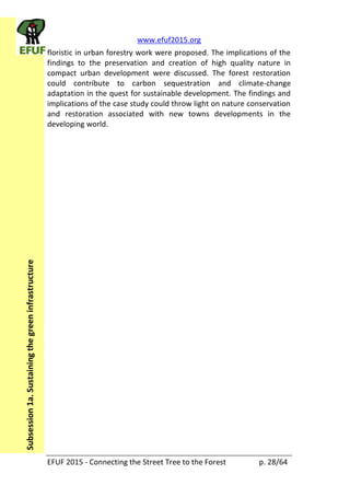 www.efuf2015.org    
EFUF  2015  -­‐  Connecting  the  Street  Tree  to  the  Forest     p.  28/64  
Subsession  1a.  Sustaining  the  green  infrastructure  
floristic  in  urban  forestry  work  were  proposed.  The  implications  of  the  
findings   to   the   preservation   and   creation   of   high   quality   nature   in  
compact   urban   development   were   discussed.   The   forest   restoration  
could   contribute   to   carbon   sequestration   and   climate-­‐change  
adaptation  in  the  quest  for  sustainable  development.  The  findings  and  
implications  of  the  case  study  could  throw  light  on  nature  conservation  
and   restoration   associated   with   new   towns   developments   in   the  
developing  world.  
 