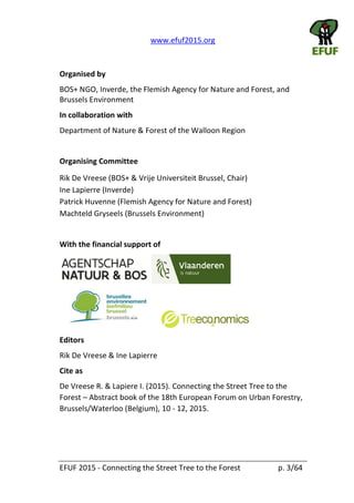   www.efuf2015.org       
EFUF  2015  -­‐  Connecting  the  Street  Tree  to  the  Forest     p.  3/64  
  
Organised  by  
BOS+  NGO,  Inverde,  the  Flemish  Agency  for  Nature  and  Forest,  and  
Brussels  Environment  
In  collaboration  with  
Department  of  Nature  &  Forest  of  the  Walloon  Region  
  
Organising  Committee  
Rik  De  Vreese  (BOS+  &  Vrije  Universiteit  Brussel,  Chair)  
Ine  Lapierre  (Inverde)  
Patrick  Huvenne  (Flemish  Agency  for  Nature  and  Forest)  
Machteld  Gryseels  (Brussels  Environment)  
  
With  the  financial  support  of    
  
Editors  
Rik  De  Vreese  &  Ine  Lapierre  
Cite  as  
De  Vreese  R.  &  Lapiere  I.  (2015).  Connecting  the  Street  Tree  to  the  
Forest     Abstract  book  of  the  18th  European  Forum  on  Urban  Forestry,  
Brussels/Waterloo  (Belgium),  10  -­‐  12,  2015.    
  
 