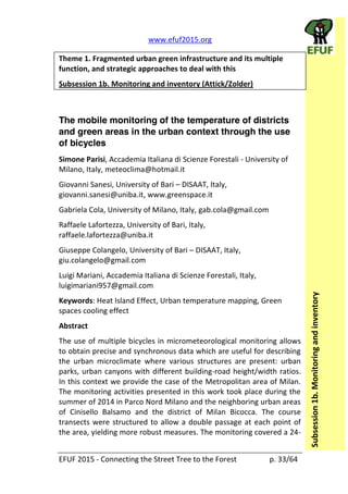   www.efuf2015.org       
EFUF  2015  -­‐  Connecting  the  Street  Tree  to  the  Forest     p.  33/64  
Subsession  1b.  Monitoring  and  inventory  
Theme  1.  Fragmented  urban  green  infrastructure  and  its  multiple  
function,  and  strategic  approaches  to  deal  with  this    
Subsession  1b.  Monitoring  and  inventory  (Attick/Zolder)  
  
The mobile monitoring of the temperature of districts
and green areas in the urban context through the use
of bicycles
Simone  Parisi,  Accademia  Italiana  di  Scienze  Forestali  -­‐  University  of  
Milano,  Italy,  meteoclima@hotmail.it    
Giovanni  Sanesi,  University  of  Bari     DISAAT,  Italy,  
giovanni.sanesi@uniba.it,  www.greenspace.it    
Gabriela  Cola,  University  of  Milano,  Italy,  gab.cola@gmail.com  
Raffaele  Lafortezza,  University  of  Bari,  Italy,  
raffaele.lafortezza@uniba.it    
Giuseppe  Colangelo,  University  of  Bari     DISAAT,  Italy,  
giu.colangelo@gmail.com    
Luigi  Mariani,  Accademia  Italiana  di  Scienze  Forestali,  Italy,  
luigimariani957@gmail.com    
Keywords:  Heat  Island  Effect,  Urban  temperature  mapping,  Green  
spaces  cooling  effect  
Abstract  
The  use  of  multiple  bicycles  in  micrometeorological  monitoring  allows  
to  obtain  precise  and  synchronous  data  which  are  useful  for  describing  
the   urban   microclimate   where   various   structures   are   present:   urban  
parks,  urban  canyons  with  different  building-­‐road  height/width  ratios.  
In  this  context  we  provide  the  case  of  the  Metropolitan  area  of  Milan.  
The  monitoring  activities  presented  in  this  work  took  place  during  the  
summer  of  2014  in  Parco  Nord  Milano  and  the  neighboring  urban  areas  
of   Cinisello   Balsamo   and   the   district   of   Milan   Bicocca.   The   course  
transects  were  structured  to  allow  a  double  passage  at  each  point  of  
the  area,  yielding  more  robust  measures.  The  monitoring  covered  a  24-­‐
 