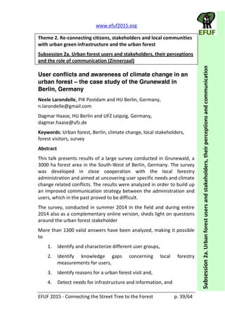   www.efuf2015.org       
EFUF  2015  -­‐  Connecting  the  Street  Tree  to  the  Forest     p.  39/64  
Subsession  2a.  Urban  forest  users  and  stakeholders,  their  perceptions  and  communication  
Theme  2.  Re-­‐connecting  citizens,  stakeholders  and  local  communities  
with  urban  green  infrastructure  and  the  urban  forest  
Subsession  2a.  Urban  forest  users  and  stakeholders,  their  perceptions  
and  the  role  of  communication  (Zinnerzaal)  
User conflicts and awareness of climate change in an
urban forest the case study of the Grunewald in
Berlin, Germany
Neele  Larondelle,  PIK  Postdam  and  HU  Berlin,  Germany,  
n.larondelle@gmail.com    
Dagmar  Haase,  HU  Berlin  and  UFZ  Leipzig,  Germany,  
dagmar.haase@ufz.de    
Keywords:  Urban  forest,  Berlin,  climate  change,  local  stakeholders,  
forest  visitors,  survey  
Abstract  
This  talk  presents  results  of  a  large  survey  conducted  in  Grunewald,  a  
3000  ha  forest  area  in  the  South-­‐West  of  Berlin,  Germany.  The  survey  
was   developed   in   close   cooperation   with   the   local   forestry  
administration  and  aimed  at  uncovering  user  specific  needs  and  climate  
change  related  conflicts.  The  results  were  analyzed  in  order  to  build  up  
an  improved  communication  strategy  between  the  administration  and  
users,  which  in  the  past  proved  to  be  difficult.  
The  survey,  conducted  in  summer  2014  in  the  field  and  during  entire  
2014  also  as  a  complementary  online  version,  sheds  light  on  questions  
around  the  urban  forest  stakeholder  
More  than  1300  valid  answers  have  been  analyzed,  making  it  possible  
to  
1. Identify  and  characterize  different  user  groups,  
2. Identify   knowledge   gaps   concerning   local   forestry  
measurements  for  users,  
3. Identify  reasons  for  a  urban  forest  visit  and,  
4. Detect  needs  for  infrastructure  and  information,  and  
 
