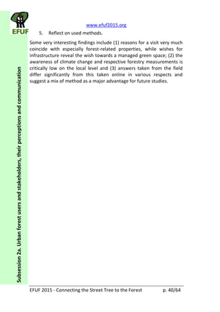 www.efuf2015.org    
EFUF  2015  -­‐  Connecting  the  Street  Tree  to  the  Forest     p.  40/64  
Subsession  2a.  Urban  forest  users  and  stakeholders,  their  perceptions  and  communication  
5. Reflect  on  used  methods.  
Some  very  interesting  findings  include  (1)  reasons  for  a  visit  very  much  
coincide   with   especially   forest-­‐related   properties,   while   wishes   for  
infrastructure  reveal  the  wish  towards  a  managed  green  space;  (2)  the  
awareness  of  climate  change  and  respective  forestry  measurements  is  
critically   low   on   the   local   level   and   (3)   answers   taken   from   the   field  
differ   significantly   from   this   taken   online   in   various   respects   and  
suggest  a  mix  of  method  as  a  major  advantage  for  future  studies.  
 
