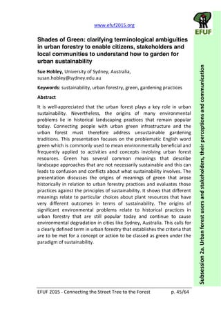   www.efuf2015.org       
EFUF  2015  -­‐  Connecting  the  Street  Tree  to  the  Forest     p.  45/64  
Subsession  2a.  Urban  forest  users  and  stakeholders,  their  perceptions  and  communication  
Shades of Green: clarifying terminological ambiguities
in urban forestry to enable citizens, stakeholders and
local communities to understand how to garden for
urban sustainability
Sue  Hobley,  University  of  Sydney,  Australia,  
susan.hobley@sydney.edu.au  
Keywords:  sustainability,  urban  forestry,  green,  gardening  practices  
Abstract  
It   is   well-­‐appreciated   that   the   urban   forest   plays   a   key   role   in   urban  
sustainability.   Nevertheless,   the   origins   of   many   environmental  
problems   lie   in   historical   landscaping   practices   that   remain   popular  
today.   Connecting   people   with   urban   green   infrastructure   and   the  
urban   forest   must   therefore   address   unsustainable   gardening  
traditions.  This  presentation  focuses  on  the  problematic  English  word  
green  which  is  commonly  used  to  mean  environmentally  beneficial  and  
frequently   applied   to   activities   and   concepts   involving   urban   forest  
resources.   Green   has   several   common   meanings   that   describe  
landscape  approaches  that  are  not  necessarily  sustainable  and  this  can  
leads  to  confusion  and  conflicts  about  what  sustainability  involves.  The  
presentation   discusses   the   origins   of   meanings   of   green   that   arose  
historically  in  relation  to  urban  forestry  practices  and  evaluates  those  
practices  against  the  principles  of  sustainability.  It  shows  that  different  
meanings  relate  to  particular  choices  about  plant  resources  that  have  
very   different   outcomes   in   terms   of   sustainability.   The   origins   of  
significant   environmental   problems   relate   to   historical   practices   in  
urban   forestry   that   are   still   popular   today   and   continue   to   cause  
environmental  degradation  in  cities  like  Sydney,  Australia.  This  calls  for  
a  clearly  defined  term  in  urban  forestry  that  establishes  the  criteria  that  
are  to  be  met  for  a  concept  or  action  to  be  classed  as  green  under  the  
paradigm  of  sustainability.    
 