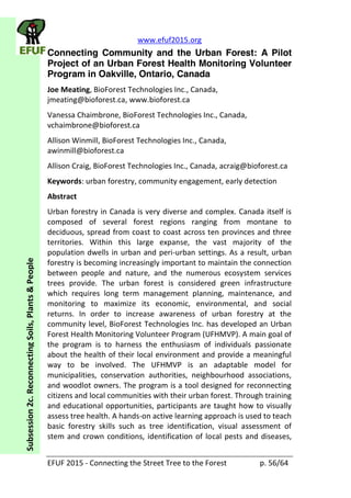 www.efuf2015.org    
EFUF  2015  -­‐  Connecting  the  Street  Tree  to  the  Forest     p.  56/64  
Subsession  2c.  Reconnecting  Soils,  Plants  &  People  
Connecting Community and the Urban Forest: A Pilot
Project of an Urban Forest Health Monitoring Volunteer
Program in Oakville, Ontario, Canada
Joe  Meating,  BioForest  Technologies  Inc.,  Canada,  
jmeating@bioforest.ca,  www.bioforest.ca    
Vanessa  Chaimbrone,  BioForest  Technologies  Inc.,  Canada,  
vchaimbrone@bioforest.ca    
Allison  Winmill,  BioForest  Technologies  Inc.,  Canada,  
awinmill@bioforest.ca  
Allison  Craig,  BioForest  Technologies  Inc.,  Canada,  acraig@bioforest.ca    
Keywords:  urban  forestry,  community  engagement,  early  detection  
Abstract  
Urban  forestry  in  Canada  is  very  diverse  and  complex.  Canada  itself  is  
composed   of   several   forest   regions   ranging   from   montane   to  
deciduous,  spread  from  coast  to  coast  across  ten  provinces  and  three  
territories.   Within   this   large   expanse,   the   vast   majority   of   the  
population  dwells  in  urban  and  peri-­‐urban  settings.  As  a  result,  urban  
forestry  is  becoming  increasingly  important  to  maintain  the  connection  
between   people   and   nature,   and   the   numerous   ecosystem   services  
trees   provide.   The   urban   forest   is   considered   green   infrastructure  
which   requires   long   term   management   planning,   maintenance,   and  
monitoring   to   maximize   its   economic,   environmental,   and   social  
returns.   In   order   to   increase   awareness   of   urban   forestry   at   the  
community  level,  BioForest  Technologies  Inc.  has  developed  an  Urban  
Forest  Health  Monitoring  Volunteer  Program  (UFHMVP).  A  main  goal  of  
the   program   is   to   harness   the   enthusiasm   of   individuals   passionate  
about  the  health  of  their  local  environment  and  provide  a  meaningful  
way   to   be   involved.   The   UFHMVP   is   an   adaptable   model   for  
municipalities,   conservation   authorities,   neighbourhood   associations,  
and  woodlot  owners.  The  program  is  a  tool  designed  for  reconnecting  
citizens  and  local  communities  with  their  urban  forest.  Through  training  
and  educational  opportunities,  participants  are  taught  how  to  visually  
assess  tree  health.  A  hands-­‐on  active  learning  approach  is  used  to  teach  
basic   forestry   skills   such   as   tree   identification,   visual   assessment   of  
stem  and  crown  conditions,  identification  of  local  pests  and  diseases,  
 