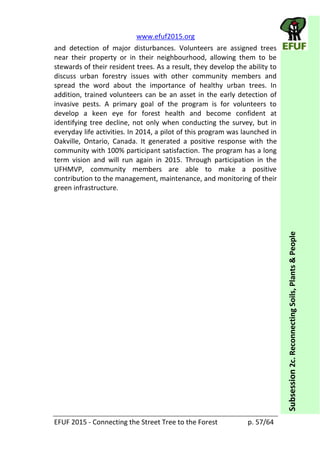   www.efuf2015.org       
EFUF  2015  -­‐  Connecting  the  Street  Tree  to  the  Forest     p.  57/64  
Subsession  2c.  Reconnecting  Soils,  Plants  &  People  
and   detection   of   major   disturbances.   Volunteers   are   assigned   trees  
near   their   property   or   in   their   neighbourhood,   allowing   them   to   be  
stewards  of  their  resident  trees.  As  a  result,  they  develop  the  ability  to  
discuss   urban   forestry   issues   with   other   community   members   and  
spread   the   word   about   the   importance   of   healthy   urban   trees.   In  
addition,  trained  volunteers  can  be  an  asset  in  the  early  detection  of  
invasive   pests.   A   primary   goal   of   the   program   is   for   volunteers   to  
develop   a   keen   eye   for   forest   health   and   become   confident   at  
identifying  tree  decline,  not  only  when  conducting  the  survey,  but  in  
everyday  life  activities.  In  2014,  a  pilot  of  this  program  was  launched  in  
Oakville,   Ontario,   Canada.   It   generated   a   positive   response   with   the  
community  with  100%  participant  satisfaction.  The  program  has  a  long  
term   vision   and   will   run   again   in   2015.   Through   participation   in   the  
UFHMVP,   community   members   are   able   to   make   a   positive  
contribution  to  the  management,  maintenance,  and  monitoring  of  their  
green  infrastructure.  
 