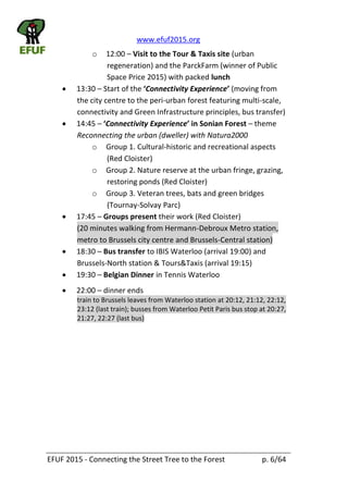 www.efuf2015.org    
EFUF  2015  -­‐  Connecting  the  Street  Tree  to  the  Forest     p.  6/64  
o 12:00     Visit  to  the  Tour  &  Taxis  site  (urban  
regeneration)  and  the  ParckFarm  (winner  of  Public  
Space  Price  2015)  with  packed  lunch  
13:30     Start  of  the   Connectivity  Experience (moving  from  
the  city  centre  to  the  peri-­‐urban  forest  featuring  multi-­‐scale,  
connectivity  and  Green  Infrastructure  principles,  bus  transfer)  
14:45      Connectivity  Experience   theme  
Reconnecting  the  urban  (dweller)  with  Natura2000  
o Group  1.  Cultural-­‐historic  and  recreational  aspects  
(Red  Cloister)  
o Group  2.  Nature  reserve  at  the  urban  fringe,  grazing,  
restoring  ponds  (Red  Cloister)  
o Group  3.  Veteran  trees,  bats  and  green  bridges  
(Tournay-­‐Solvay  Parc)  
17:45     Groups  present  their  work  (Red  Cloister)  
(20  minutes  walking  from  Hermann-­‐Debroux  Metro  station,  
metro  to  Brussels  city  centre  and  Brussels-­‐Central  station)  
18:30     Bus  transfer  to  IBIS  Waterloo  (arrival  19:00)  and  
Brussels-­‐North  station  &  Tours&Taxis  (arrival  19:15)  
19:30     Belgian  Dinner  in  Tennis  Waterloo    
22:00     dinner  ends    
train  to  Brussels  leaves  from  Waterloo  station  at  20:12,  21:12,  22:12,  
23:12  (last  train);  busses  from  Waterloo  Petit  Paris  bus  stop  at  20:27,  
21:27,  22:27  (last  bus)  
  
  
 