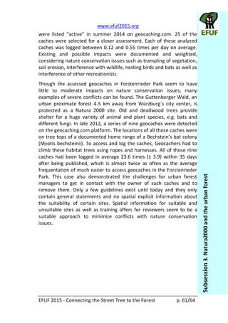   www.efuf2015.org       
EFUF  2015  -­‐  Connecting  the  Street  Tree  to  the  Forest     p.  61/64  
Subsession  3.  Natura2000  and  the  urban  forest  
caches  were  selected  for  a  closer  assessment.  Each  of  these  analyzed  
caches  was  logged  between  0.12  and  0.55  times  per  day  on  average.  
Existing   and   possible   impacts   were   documented   and   weighted,  
considering  nature  conservation  issues  such  as  trampling  of  vegetation,  
soil  erosion,  interference  with  wildlife,  nesting  birds  and  bats  as  well  as  
interference  of  other  recreationists.  
Though   the   assessed   geocaches   in   Forstenrieder   Park   seem   to   have  
little   to   moderate   impacts   on   nature   conservation   issues,   many  
examples  of  severe  conflicts  can  be  found.  The  Guttenberger  Wald,  an  
urban   proximate   forest   4-­‐5   km   away   from   Würzburg´s   city   center,   is  
protected   as   a   Natura   2000   site.   Old   and   deadwood   trees   provide  
shelter   for   a   huge   variety   of   animal   and   plant   species,   e.g.   bats   and  
different  fungi.  In  late  2012,  a  series  of  nine  geocaches  were  detected  
on  the  geocaching.com  platform.  The  locations  of  all  those  caches  were  
on  tree  tops  of  a  documented  hom
(Myotis  bechsteinii).  To  access  and  log  the  caches,  Geocachers  had  to  
climb  these  habitat  trees  using  ropes  and  harnesses.  All  of  those  nine  
caches  had  been  logged  in  average  23.6  times  (±  3.9)  within  35  days  
after   being   published,   which   is   almost   twice   as   often   as   the   average  
frequentation  of  much  easier  to  access  geocaches  in  the  Forstenrieder  
Park.   This   case   also   demonstrated   the   challenges   for   urban   forest  
managers   to   get   in   contact   with   the   owner   of   such   caches   and   to  
remove   them.   Only   a   few   guidelines   exist   until   today   and   they   only  
contain   general   statements   and   no   spatial   explicit   information   about  
the   suitability   of   certain   sites.   Spatial   information   for   suitable   and  
unsuitable  sites  as   well  as  training  offers  for  reviewers  seem  to  be  a  
suitable   approach   to   minimize   conflicts   with   nature   conservation  
issues.  
  
  
 