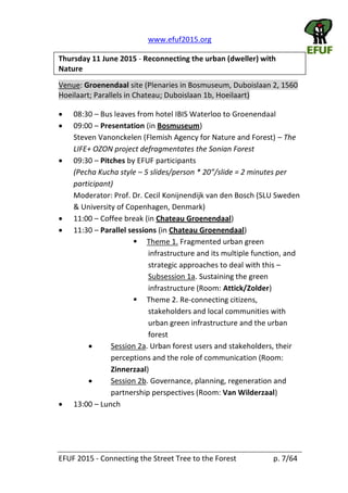   www.efuf2015.org       
EFUF  2015  -­‐  Connecting  the  Street  Tree  to  the  Forest     p.  7/64  
Thursday  11  June  2015  -­‐  Reconnecting  the  urban  (dweller)  with  
Nature  
Venue:  Groenendaal  site  (Plenaries  in  Bosmuseum,  Duboislaan  2,  1560  
Hoeilaart;  Parallels  in  Chateau;  Duboislaan  1b,  Hoeilaart)  
08:30     Bus  leaves  from  hotel  IBIS  Waterloo  to  Groenendaal  
09:00     Presentation  (in  Bosmuseum)    
Steven  Vanonckelen  (Flemish  Agency  for  Nature  and  Forest)     The  
LIFE+  OZON  project  defragmentates  the  Sonian  Forest    
09:30     Pitches  by  EFUF  participants    
(Pecha  Kucha  style     
participant)    
Moderator:  Prof.  Dr.  Cecil  Konijnendijk  van  den  Bosch  (SLU  Sweden  
&  University  of  Copenhagen,  Denmark)  
11:00     Coffee  break  (in  Chateau  Groenendaal)  
11:30     Parallel  sessions  (in  Chateau  Groenendaal)  
Theme  1.  Fragmented  urban  green  
infrastructure  and  its  multiple  function,  and  
strategic  approaches  to  deal  with  this     
Subsession  1a.  Sustaining  the  green  
infrastructure  (Room:  Attick/Zolder)  
Theme  2.  Re-­‐connecting  citizens,  
stakeholders  and  local  communities  with  
urban  green  infrastructure  and  the  urban  
forest    
Session  2a.  Urban  forest  users  and  stakeholders,  their  
perceptions  and  the  role  of  communication  (Room:  
Zinnerzaal)  
Session  2b.  Governance,  planning,  regeneration  and  
partnership  perspectives  (Room:  Van  Wilderzaal)  
13:00     Lunch  
 