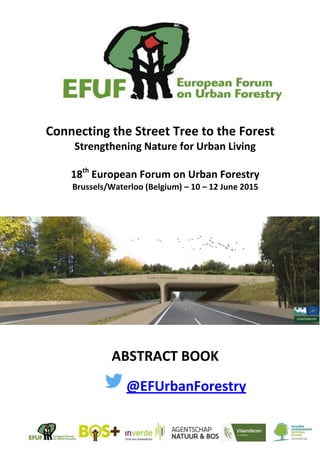  
     
  
  
  
  
  
  
  
Connecting  the  Street  Tree  to  the  Forest  
Strengthening  Nature  for  Urban  Living  
  
18th
  European  Forum  on  Urban  Forestry  
Brussels/Waterloo  (Belgium)     10     12  June  2015  
  
  
  
  
  
  
  
  
        
  
ABSTRACT  BOOK  
@EFUrbanForestry  
 