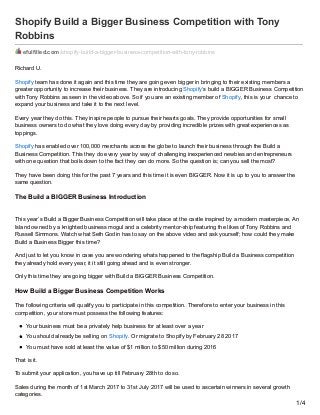 Shopify Build a Bigger Business Competition with Tony
Robbins
efulfilled.com/shopify-build-a-bigger-business-competition-with-tony-robbins
Richard U.
Shopify team has done it again and this time they are going even bigger in bringing to their existing members a
greater opportunity to increase their business. They are introducing Shopify‘s build a BIGGER Business Competition
with Tony Robbins as seen in the video above. So if you are an existing member of Shopify, this is your chance to
expand your business and take it to the next level.
Every year they do this. They inspire people to pursue their hearts goals. They provide opportunities for small
business owners to do what they love doing every day by providing incredible prizes with great experiences as
toppings.
Shopify has enabled over 100,000 merchants across the globe to launch their business through the Build a
Business Competition. This they do every year by way of challenging inexperienced newbies and entrepreneurs
with one question that boils down to the fact they can do more. So the question is; can you sell the most?
They have been doing this for the past 7 years and this time it is even BIGGER. Now it is up to you to answer the
same question.
The Build a BIGGER Business Introduction
This year’s Build a Bigger Business Competition will take place at the castle inspired by a modern masterpiece, An
Island owned by a knighted business mogul and a celebrity mentor-ship featuring the likes of Tony Robbins and
Russell Simmons. Watch what Seth Godin has to say on the above video and ask yourself; how could they make
Build a Business Bigger this time?
And just to let you know in case you are wondering whats happened to the flagship Build a Business competition
they already hold every year, it it still going ahead and is even stronger.
Only this time they are going bigger with Build a BIGGER Business Competition.
How Build a Bigger Business Competition Works
The following criteria will qualify you to participate in this competition. Therefore to enter your business in this
competition, your store must possess the following features:
Your business must be a privately help business for at least over a year
You should already be selling on Shopify. Or migrate to Shopify by February 28 2017
You must have sold at least the value of $1 million to $50 million during 2016
That is it.
To submit your application, you have up till February 28th to do so.
Sales during the month of 1st March 2017 to 31st July 2017 will be used to ascertain winners in several growth
categories.
1/4
 