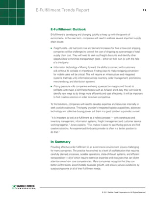 E-Fulfillment Trends Report                                                                                 11




       E-Fulfillment Outlook
       E-fulfillment is developing and changing quickly to keep up with the growth of
       e-commerce. In the near term, companies will need to address several important supply
       chain issues:

         Freight costs – As fuel costs rise and demand increases for free or low-cost shipping,
         companies will be challenged to control the cost of shipping as a percentage of total
         supply chain cost. They will need to seek out freight discounts and identify other
         opportunities to minimize transportation costs – either on their own or with the help
         of a third party.
         Information technology – Moving forward, the ability to connect with customers
         will continue to increase in importance. Finding ways to make shopping convenient
         for mobile users will be critical. This will require an infrastructure and integrated
         systems that help unify information across inventory, order management, promotions,
         merchandising, and distribution systems.
         Pricing pressure – As companies are being squeezed on margins and forced to
         compete with major e-commerce forces such as Amazon and E-bay, they will need to
         identify new ways to do things more efficiently and cost effectively. It will be important
         to find creative solutions in order to remain competitive.

       To find solutions, companies will need to develop expertise and resources internally or
       seek outside assistance. Third-party provider’s integrated logistics capabilities, advanced
       technology and collective buying power put them in a good position to provide counsel.

       “It is important to look at e-fulfillment as a holistic process — with warehouse and
       inventory management, information systems, freight management and customer service
       working together,” Jones explains. “This makes it easier to see the big picture and find
       creative solutions. An experienced third-party provider is often in a better position to
       do that.”


       In Summary
       Providing effective order fulfillment in an e-commerce environment proves challenging
       for many companies. The practice has evolved to a level of sophistication that requires
       carefully planned processes, scalable operations, state-of-the-art systems, and efficient
       transportation — all of which require extensive expertise and resources that can divert
       attention away from core competencies. Many companies recognize that they can
       better control costs, accommodate business growth, and ensure service excellence by
       outsourcing some or all of their fulfillment needs.




                                                           © 2011 Saddle Creek Corporation   All Rights Reserved
 