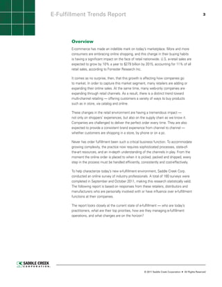 E-Fulfillment Trends Report                                                                                   3




       Overview
       E-commerce has made an indelible mark on today’s marketplace. More and more
       consumers are embracing online shopping, and this change in their buying habits
       is having a significant impact on the face of retail nationwide. U.S. e-retail sales are
       expected to grow by 10% a year to $279 billion by 2015, accounting for 11% of all
       retail sales, according to Forrester Research Inc.

       It comes as no surprise, then, that this growth is affecting how companies go
       to market. In order to capture this market segment, many retailers are adding or
       expanding their online sales. At the same time, many web-only companies are
       expanding through retail channels. As a result, there is a distinct trend toward
       multi-channel retailing — offering customers a variety of ways to buy products
       such as in store, via catalog and online.

       These changes in the retail environment are having a tremendous impact —
       not only on shoppers’ experiences, but also on the supply chain as we know it.
       Companies are challenged to deliver the perfect order every time. They are also
       expected to provide a consistent brand experience from channel to channel —
       whether customers are shopping in a store, by phone or on a pc.

       Never has order fulfillment been such a critical business function. To accommodate
       growing complexity, the practice now requires sophisticated processes, state-of-
       the-art resources, and an in-depth understanding of the channels in play. From the
       moment the online order is placed to when it is picked, packed and shipped, every
       step in the process must be handled efficiently, consistently and cost-effectively.

       To help characterize today’s new e-fulfillment environment, Saddle Creek Corp.
       conducted an online survey of industry professionals. A total of 160 surveys were
       completed in September and October 2011, making this research statistically valid.
       The following report is based on responses from these retailers, distributors and
       manufacturers who are personally involved with or have influence over e-fulfillment
       functions at their companies.

       The report looks closely at the current state of e-fulfillment — who are today’s
       practitioners, what are their top priorities, how are they managing e-fulfillment
       operations, and what changes are on the horizon?




                                                            © 2011 Saddle Creek Corporation   All Rights Reserved
 