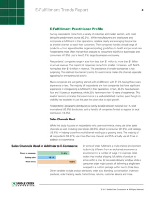 E-Fulfillment Trends Report                                                                                                  4




                                       E-Fulfillment Practitioner Profile
                                       Survey respondents come from a variety of industries and market sectors, with retail
                                       being the predominant source (80.6%). While manufacturers and distributors also
                                       incorporate e-fulfillment in their operations, retailers clearly are leveraging the practice
                                       as another channel to reach their customers. Their companies handle a broad range of
                                       products — from apparel/textiles to games/sporting goods/toys to health and personal care.
                                       Respondents most often market their products to consumers (55.6%) or businesses and
                                       consumers (41.3%). Just a few (3.1%) target businesses exclusively.

                                       Respondents’ companies range in size from less than $1 million to more than $1 billion
                                       in annual revenue. The majority of responses came from smaller companies, with 64.4%
                                       having less than $10 million in revenue. The prevalence of smaller companies is not
                                       surprising. The relatively low barrier to entry for e-commerce makes the channel especially
                                       appealing for entrepreneurial activity.

                                       Many companies are just getting started with e-fulfillment, with 31.3% having three years
                                       experience or less. The majority of respondents are from companies that have significant
                                       experience in incorporating e-fulfillment in their operations. In fact, 43.2% have between
                                       four and 10 years of experience, while 25% have more than 10 years of experience. This
                                       level of seniority indicates that e-commerce is a well-established practice, even though its
                                       visibility has escalated in just the past few years due to rapid growth.

                                       Respondents’ geographic distribution is evenly divided between national (43.1%) and
                                       international (42.5%) distribution, with a handful of companies limited to regional or local
                                       distribution (14.4%).

                                       Sales Channels Used

                                       While this study focuses on respondents who use e-commerce, many use other sales
                                       channels as well, including retail stores (40.6%), direct to consumer (31.9%), and catalogs
                                       (18.1%) — helping to confirm multi-channel retailing as a growing trend. The majority of
                                       all respondents (56.87%) use more than one channel, and 25% actually use all three in
                                       addition to e-commerce.

Sales Channels Used in Addition to E-Commerce                                        In terms of order fulfillment, a multi-channel environment
                                                                                     is distinctly different from an exclusively e-commerce
     Direct to consumer                                        31.9%                 environment in a number of ways. For example, retail
           Catalog sales                        18.1%                                orders may involve shipping full pallets of product to
                                                                                     arrive within a one- to two-week delivery window while a
            Retail stores                                              40.6%
                                                                                     consumer order might consist of delivering a single item
                                                                                     wrapped in a custom package within two to three days.
                                                   Other variables include product attributes, order size, branding, customization, inventory
                                                   practices, order tracking needs, transit times, returns, customer service and more.
                      Source: Saddle Creek Corporation ©2011




                                                                                                 © 2011 Saddle Creek Corporation   All Rights Reserved
 