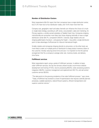 E-Fulfillment Trends Report                                                                                  5




       Number of Distribution Centers

       Most respondents (64.4%) report that their companies have a single distribution center,
       but 21.3% have two to four distribution nodes, and 14.4% have more than five.

       Company size, geographic reach and sales channels can influence the choice of a multi-
       or single-node strategy, according to Jeff Jones, vice president, sales and marketing, for
       ProLog Logistics, a wholly owned subsidiary of Saddle Creek Corp. Companies shipping
       internationally are somewhat more likely than those shipping nationally to have a single
       distribution center (64.7%, compared to 56.5%). Likewise, large retailers who are
       shipping pallet-loads of product – and paying the freight – may prefer a single distribution
       point to take advantage of efficiencies for inbound international freight.

       Smaller retailers and companies shipping directly to consumers, on the other hand, are
       more likely to seek out multiple points of distribution to keep product inventory closer to
       the customer, thereby reducing transit time and cost. It is important to find the optimal
       arrangement that fits a company’s average order size, inventory levels, and delivery
       time frame.

       Fulfillment services

       Most respondents report using a variety of fulfillment services. In addition to basic
       order fulfillment services, the top five services utilized include: e-commerce website
       development and hosting (77.5%), returns processing (65.6%), order processing systems
       integration (58.8%), inventory management and replenishment (53.1%), and call center/
       customer service (50.6%).

       “The data points to the growing complexity of the order fulfillment process,” says Jones.
       “Today, e-fulfillment has evolved to a level of sophistication that requires carefully planned
       processes, scalable operations, state-of-the-art systems, efficient transportation and
       superior customer service.”




                                                           © 2011 Saddle Creek Corporation   All Rights Reserved
 