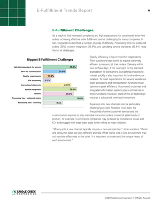 E-Fulfillment Trends Report                                                                                            6




                                            E-Fulfillment Challenges
                                            As a result of this increased complexity and high expectations for consistently error-free
                                            orders, achieving effective order fulfillment can be challenging for many companies. In
                                            fact, respondents identified a number of areas of difficulty. Processing time for outbound
                                            orders (35%), system integration (29.4%), and upholding service standards (29.4%) head
                                            the list of challenges.

                                                                                   Clearly, efficiency is top of mind for respondents.
                 Biggest E-Fulfillment Challenges                                  Their customers have come to expect extremely
                                                                                   efficient turnaround of their orders. Delivery within
  Upholding standards for service                             29.4%
                                                                                   two to three days, if not overnight, is the standard
          Need for customization                   20.0%                           expectation for consumers, but getting products to
             Quality requirements       11.3%                                      market quickly is also important for brick-and-mortar
                   EDI processing    8.1%
                                                                                   retailers. To meet expectations for service excellence,
                                                                                   order processing and transportation functions must
          International shipments                        24.4%
                                                                                   operate at peak efficiency. Automated processes and
              System integration                              29.4%                integrated information systems play a critical role in
                          Returns                          26.3%                   those functions; however, state-of-the art technology
Processing time - outbound orders                                     35.0%        requires a substantial overhead investment.
       Processing time - receiving              17.5%
                                                                                          Expansion into new channels can be particularly
                                                                                          challenging as well. Retailers must learn the
                                                                                          fine points of online customer service and the
                               Source: Saddle Creek Corporation ©2011
                                                      customization required to ship individual consumer orders instead of pallet loads of
                                                      product, for example. E-commerce companies may be taxed by compliance issues and
                                                      EDI and struggle with large order sizes when selling to major retailers.

                                            “Moving into a new channel typically requires a new perspective,” Jones explains. “Retail
                                            and consumer sales are very different animals. What works well in one environment may
                                            not translate effectively to the other. It is important to understand the unique needs of
                                            each environment.”




                                                                                                  © 2011 Saddle Creek Corporation   All Rights Reserved
 